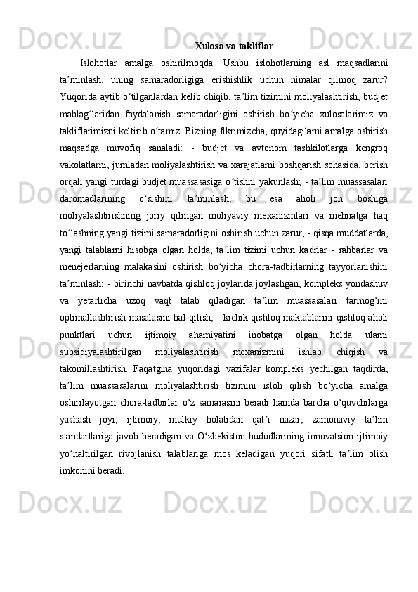 Xulosa va takliflar
Islohotlar   amalga   oshirilmoqda.   Ushbu   islohotlarning   asl   maqsadlarini
ta minlash,   uning   samaradorligiga   erishishlik   uchun   nimalar   qilmoq   zarur?ʼ
Yuqorida aytib o tilganlardan kelib chiqib, ta lim tizimini moliyalashtirish, budjet	
ʻ ʼ
mablag laridan   foydalanish   samaradorligini   oshirish   bo yicha   xulosalarimiz   va	
ʻ ʻ
takliflarimizni keltirib o tamiz. Bizning fikrimizcha, quyidagilarni amalga oshirish	
ʻ
maqsadga   muvofiq   sanaladi:   -   budjet   va   avtonom   tashkilotlarga   kengroq
vakolatlarni, jumladan moliyalashtirish va xarajatlarni boshqarish sohasida, berish
orqali yangi turdagi budjet muassasasiga o tishni yakunlash; - ta lim muassasalari	
ʻ ʼ
daromadlarining   o sishini   ta minlash,   bu   esa   aholi   jon   boshiga	
ʻ ʼ
moliyalashtirishning   joriy   qilingan   moliyaviy   mexanizmlari   va   mehnatga   haq
to lashning yangi tizimi samaradorligini oshirish uchun zarur; - qisqa muddatlarda,	
ʻ
yangi   talablarni   hisobga   olgan   holda,   ta lim   tizimi   uchun   kadrlar   -   rahbarlar   va	
ʼ
menejerlarning   malakasini   oshirish   bo yicha   chora-tadbirlarning   tayyorlanishini
ʻ
ta minlash; - birinchi navbatda qishloq joylarida joylashgan, kompleks yondashuv	
ʼ
va   yetarlicha   uzoq   vaqt   talab   qiladigan   ta lim   muassasalari   tarmog ini	
ʼ ʻ
optimallashtirish masalasini  hal qilish; - kichik qishloq maktablarini qishloq aholi
punktlari   uchun   ijtimoiy   ahamiyatini   inobatga   olgan   holda   ularni
subsidiyalashtirilgan   moliyalashtirish   mexanizmini   ishlab   chiqish   va
takomillashtirish.   Faqatgina   yuqoridagi   vazifalar   kompleks   yechilgan   taqdirda,
ta lim   muassasalarini   moliyalashtirish   tizimini   isloh   qilish   bo yicha   amalga	
ʼ ʻ
oshirilayotgan   chora-tadbirlar   o z   samarasini   beradi   hamda   barcha   o quvchilarga	
ʻ ʻ
yashash   joyi,   ijtimoiy,   mulkiy   holatidan   qat i   nazar,   zamonaviy   ta lim	
ʼ ʼ
standartlariga  javob   beradigan  va   O zbekiston   hududlarining   innovatsion   ijtimoiy	
ʻ
yo naltirilgan   rivojlanish   talablariga   mos   keladigan   yuqori   sifatli   ta lim   olish	
ʻ ʼ
imkonini beradi.  