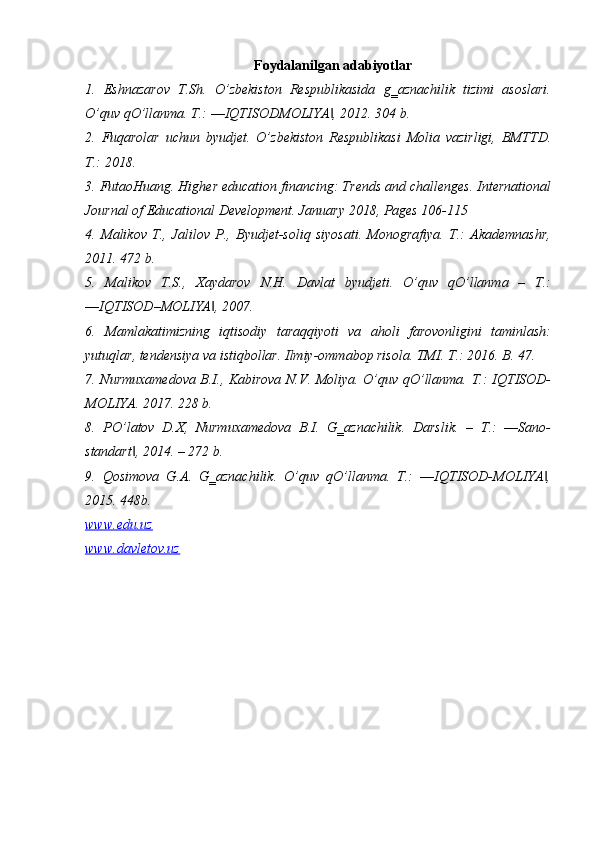 Foydalanilgan adabiyotlar
1.   Eshnazarov   T.Sh.   O’zbekiston   Respublikasida   g‗aznachilik   tizimi   asoslari.
O’quv qO’llanma. T.: ―IQTISODMOLIYA , 2012. 304 b. ‖
2.   Fuqarolar   uchun   byudjet.   O’zbekiston   Respublikasi   Molia   vazirligi,   BMTTD.
T.: 2018. 
3. FutaoHuang. Higher education financing: Trends and challenges. International
Journal of Educational Development. January 2018, Pages 106-115 
4.   Malikov   T.,   Jalilov   P.,   Byudjet-soliq   siyosati.   Monografiya.   T.:   Akademnashr,
2011. 472 b. 
5.   Malikov   T.S.,   Xaydarov   N.H.   Davlat   byudjeti.   O’quv   qO’llanma   –   T.:
―IQTISOD–MOLIYA , 2007. 	
‖
6.   Mamlakatimizning   iqtisodiy   taraqqiyoti   va   aholi   farovonligini   taminlash:
yutuqlar, tendensiya va istiqbollar. Ilmiy-ommabop risola. TMI. T.: 2016. B. 47. 
7. Nurmuxamedova B.I., Kabirova N.V. Moliya. O’quv qO’llanma. T.: IQTISOD-
MOLIYA. 2017. 228 b. 
8.   PO’latov   D.X,   Nurmuxamedova   B.I.   G‗aznachilik.   Darslik.   –   T.:   ―Sano-
standart , 2014. – 272 b. 	
‖
9.   Qosimova   G.A.   G‗aznachilik.   O’quv   qO’llanma.   T.:   ―IQTISOD-MOLIYA ,	
‖
2015. 448b.
www.edu.uz
www.davletov.uz 