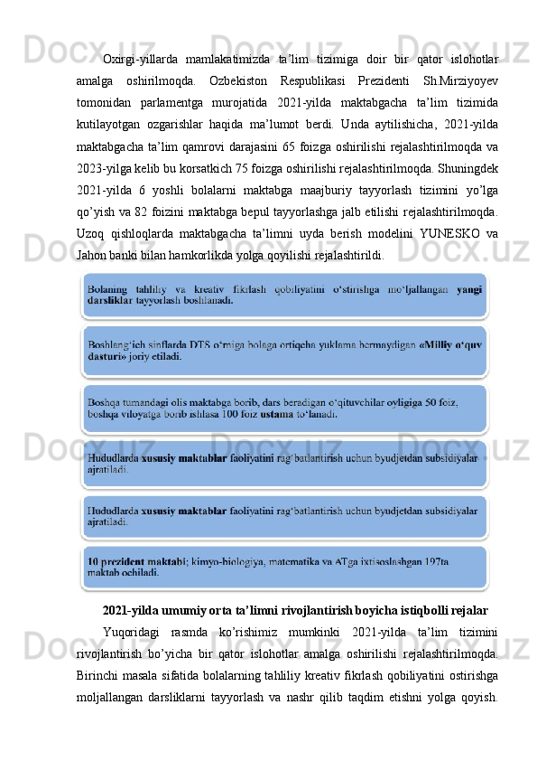 Oxirgi-yillarda   mamlakatimizda   ta’lim   tizimiga   doir   bir   qator   islohotlar
amalga   oshirilmoqda.   Ozbekiston   Respublikasi   Prezidenti   Sh.Mirziyoyev
tomonidan   parlamentga   murojatida   2021-yilda   maktabgacha   ta’lim   tizimida
kutilayotgan   ozgarishlar   haqida   ma’lumot   berdi.   Unda   aytilishicha,   2021-yilda
maktabgacha ta’lim  qamrovi  darajasini  65 foizga  oshirilishi  rejalashtirilmoqda  va
2023-yilga kelib bu korsatkich 75 foizga oshirilishi rejalashtirilmoqda. Shuningdek
2021-yilda   6   yoshli   bolalarni   maktabga   maajburiy   tayyorlash   tizimini   yo’lga
qo’yish va 82 foizini maktabga bepul tayyorlashga jalb etilishi rejalashtirilmoqda.
Uzoq   qishloqlarda   maktabgacha   ta’limni   uyda   berish   modelini   YUNESKO   va
Jahon banki bilan hamkorlikda yolga qoyilishi rejalashtirildi.
2021-yilda umumiy orta ta’limni rivojlantirish boyicha istiqbolli rejalar
Yuqoridagi   rasmda   ko’rishimiz   mumkinki   2021-yilda   ta’lim   tizimini
rivojlantirish   bo’yicha   bir   qator   islohotlar   amalga   oshirilishi   rejalashtirilmoqda.
Birinchi masala sifatida bolalarning tahliliy kreativ fikrlash qobiliyatini ostirishga
moljallangan   darsliklarni   tayyorlash   va   nashr   qilib   taqdim   etishni   yolga   qoyish. 