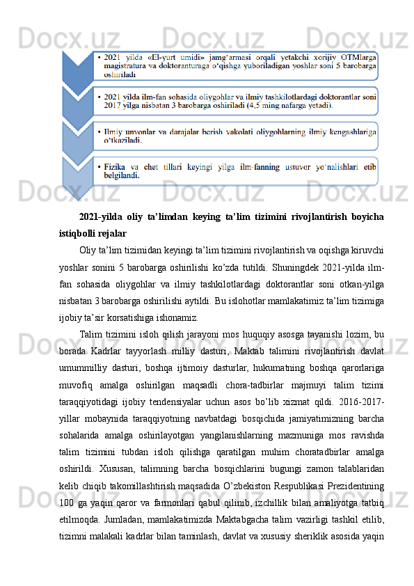 2021-yilda   oliy   ta’limdan   keying   ta’lim   tizimini   rivojlantirish   boyicha
istiqbolli rejalar
Oliy ta’lim tizimidan keyingi ta’lim tizimini rivojlantirish va oqishga kiruvchi
yoshlar   sonini   5   barobarga   oshirilishi   ko’zda   tutildi.   Shuningdek   2021-yilda   ilm-
fan   sohasida   oliygohlar   va   ilmiy   tashkilotlardagi   doktorantlar   soni   otkan-yilga
nisbatan 3 barobarga oshirilishi aytildi. Bu islohotlar mamlakatimiz ta’lim tizimiga
ijobiy ta’sir korsatishiga ishonamiz.
Talim   tizimini   isloh   qilish   jarayoni   mos   huquqiy   asosga   tayanishi   lozim,   bu
borada   Kadrlar   tayyorlash   milliy   dasturi,   Maktab   talimini   rivojlantirish   davlat
umummilliy   dasturi,   boshqa   ijtimoiy   dasturlar,   hukumatning   boshqa   qarorlariga
muvofiq   amalga   oshirilgan   maqsadli   chora-tadbirlar   majmuyi   talim   tizimi
taraqqiyotidagi   ijobiy   tendensiyalar   uchun   asos   bo’lib   xizmat   qildi.   2016-2017-
yillar   mobaynida   taraqqiyotning   navbatdagi   bosqichida   jamiyatimizning   barcha
sohalarida   amalga   oshirilayotgan   yangilanishlarning   mazmuniga   mos   ravishda
talim   tizimini   tubdan   isloh   qilishga   qaratilgan   muhim   choratadbirlar   amalga
oshirildi.   Xususan,   talimning   barcha   bosqichlarini   bugungi   zamon   talablaridan
kelib chiqib takomillashtirish maqsadida O’zbekiston Respublikasi  Prezidentining
100   ga   yaqin   qaror   va   farmonlari   qabul   qilinib,   izchillik   bilan   amaliyotga   tatbiq
etilmoqda.   Jumladan,   mamlakatimizda   Maktabgacha   talim   vazirligi   tashkil   etilib,
tizimni malakali kadrlar bilan taminlash, davlat va xususiy sheriklik asosida yaqin 