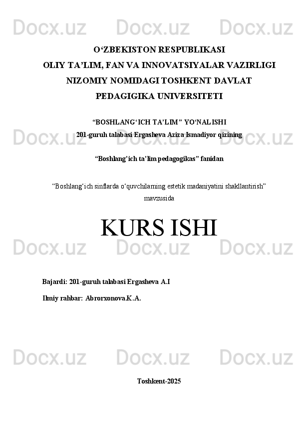O‘Z BEKISTON RESPUBLIKASI 
OLIY TA’LIM, FAN VA INNOVATSIYALAR VAZIRLIGI
NIZOMIY NOMIDAGI TOSHKENT DAVLAT
PEDAGIGIKA  UNIVERSITETI
“ BOSHLANG‘ICH TA’LIM ” YO ‘ NALISHI
201 -guruh talabasi  Ergasheva Aziza Ismadiyor qizi ning 
“Boshlang’ich ta’lim pedagogikas ” fanidan
“ Boshlang‘ich sinflarda o‘quvchilarning estetik madaniyatini shakllantirish”
mavzusida
KURS ISHI
Bajardi:  201- guruh   talabasi Ergasheva A . I
Ilmiy rahbar:   Abrorxonova.K.A.
Toshkent-2025 
