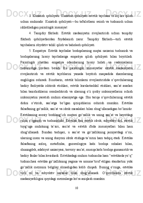 3.   Kuzatish   qobiliyati:   Kuzatish   qobiliyati   estetik   tajribani   to‘liq   his   qilish
uchun   muhimdir.   Kuzatish   qobiliyati—bu   tafsilotlarni   sezish   va   tushunish   uchun
ishlatiladigan psixologik xususiyat
4.   Tanqidiy   fikrlash:   Estetik   madaniyatni   rivojlantirish   uchun   tanqidiy
fikrlash   qobiliyatlaridan   foydalanish   zarur.   Tanqidiy   fikrlash—turli   estetik
tajribalarni obyektiv tahlil qilish va baholash qobiliyati. 
5.   Empatiya:   Estetik   tajribalar   boshqalarning   nuqtai   nazarini   tushunish   va
boshqalarning   hissiy   tajribalariga   empatiya   qilish   qobiliyati   bilan   boyitiladi.
Psixologik   jihatdan   empatiya   odamlarning   hissiy   holati   va   reaksiyalarini
tushunishga   yordam   beradi.   Bu   psixologik   xususiyatlar   estetik   madaniyatni
rivojlantirish   va   estetik   tajriblarini   yanada   boyitish   maqsadida   shaxslarning
ongliligini   oshiradi.   Binobarin,   estetik   bilimlarni   rivojlantirishda   o‘quvchilarning
badiiy   faoliyatda   ishtirok   etishlari,   estetik   kurslartashkil   etishlari,   san’at   asarlari
bilan   tanishishlarini   osonlashtirish   va   ularning   o‘z   ijodiy   imkoniyatlarini   ochish
imkoniyatini   yaratish   muhim   ahamiyatga   ega.   Shu   tariqa   o‘quvchilarning   estetik
didini   o‘stirish,   san’atga   bo‘lgan   qiziqishlarini   oshirish   mumkin.   Estetika
falsafaning go‘zallik, san’at va idrok masalalari bilan shug‘ullanadigan bo‘limidir.
Estetikaning   asosiy   boshlang‘ich   nuqtasi   go‘zallik   va   uning   san’at   va   hayotdagi
rolini   o‘rganish  va  tushunishdir.  Estetika  fani  estetik  idrok, subyektiv  did,  estetik
tuyg‘uga   muhitning   ta’siri,   san’at   va   estetik   ifoda   xususiyatlari   bilan   ham
shug‘ullanadi.   Bundan   tashqari,   u   san’at   va   go‘zallikning   jamiyatdagi   o‘rni,
ularning inson va uning dunyoni idrok etishiga ta’sirini ham tadqiq etadi. Estetika
falsafaning   axloq,   metafizika,   gnoseologiya   kabi   boshqa   sohalari   bilan,
shuningdek, adabiyot nazariyasi, tasviriy san’at, musiqa kabi boshqa gumanistik va
badiiy fanlar bilan kesishadi. Estetikadagi muhim tushuncha ham “estetikada yo‘q”
tushunchasi  estetika go‘zallikning yagona va umume’tirof etilgan standartini  yoki
go‘zallik   mezonini   belgilay   olmasligidan   kelib   chiqadi.   Buning   o‘rniga,   estetika
turli   xil   va   subyektiv   narsalar   bilan   shug‘ullanadi.   O‘quvchilarni   estetik
madaniyatliligini quyidagi mezonlarga ko‘ra aniqlash mumkin: 
10 