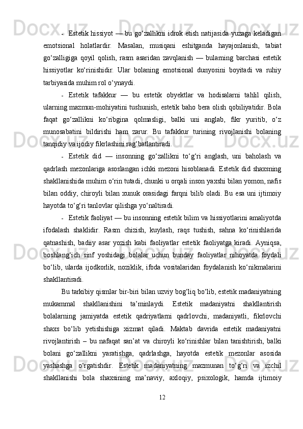 Estetik hissiyot  — bu go‘zallikni  idrok etish natijasida yuzaga keladigan
emotsional   holatlardir.   Masalan,   musiqani   eshitganda   hayajonlanish,   tabiat
go‘zalligiga   qoyil   qolish,   rasm   asaridan   zavqlanish   —   bularning   barchasi   estetik
hissiyotlar   ko‘rinishidir.   Ular   bolaning   emotsional   dunyosini   boyitadi   va   ruhiy
tarbiyasida muhim rol o‘ynaydi.
 Estetik   tafakkur   —   bu   estetik   obyektlar   va   hodisalarni   tahlil   qilish,
ularning mazmun-mohiyatini tushunish, estetik baho bera olish qobiliyatidir. Bola
faqat   go‘zallikni   ko‘ribgina   qolmasligi,   balki   uni   anglab,   fikr   yuritib,   o‘z
munosabatini   bildirishi   ham   zarur.   Bu   tafakkur   turining   rivojlanishi   bolaning
tanqidiy va ijodiy fikrlashini rag‘batlantiradi.
 Estetik   did   —   insonning   go‘zallikni   to‘g‘ri   anglash,   uni   baholash   va
qadrlash   mezonlariga  asoslangan  ichki   mezoni  hisoblanadi.  Estetik  did shaxsning
shakllanishida muhim o‘rin tutadi, chunki u orqali inson yaxshi bilan yomon, nafis
bilan oddiy,  chiroyli   bilan xunuk  orasidagi  farqni  bilib oladi.  Bu  esa  uni   ijtimoiy
hayotda to‘g‘ri tanlovlar qilishga yo‘naltiradi.
 Estetik faoliyat — bu insonning estetik bilim va hissiyotlarini amaliyotda
ifodalash   shaklidir.   Rasm   chizish,   kuylash,   raqs   tushish,   sahna   ko‘rinishlarida
qatnashish,   badiiy   asar   yozish   kabi   faoliyatlar   estetik   faoliyatga   kiradi.   Ayniqsa,
boshlang‘ich   sinf   yoshidagi   bolalar   uchun   bunday   faoliyatlar   nihoyatda   foydali
bo‘lib,   ularda   ijodkorlik,   noziklik,   ifoda   vositalaridan   foydalanish   ko‘nikmalarini
shakllantiradi.
Bu tarkibiy qismlar bir-biri bilan uzviy bog‘liq bo‘lib, estetik madaniyatning
mukammal   shakllanishini   ta’minlaydi.   Estetik   madaniyatni   shakllantirish
bolalarning   jamiyatda   estetik   qadriyatlarni   qadrlovchi,   madaniyatli,   fikrlovchi
shaxs   bo‘lib   yetishishiga   xizmat   qiladi.   Maktab   davrida   estetik   madaniyatni
rivojlantirish   –   bu   nafaqat   san’at   va   chiroyli   ko‘rinishlar   bilan   tanishtirish,   balki
bolani   go‘zallikni   yaratishga,   qadrlashga,   hayotda   estetik   mezonlar   asosida
yashashga   o‘rgatishdir.   Estetik   madaniyatning   mazmunan   to‘g‘ri   va   izchil
shakllanishi   bola   shaxsining   ma’naviy,   axloqiy,   psixologik,   hamda   ijtimoiy
12 