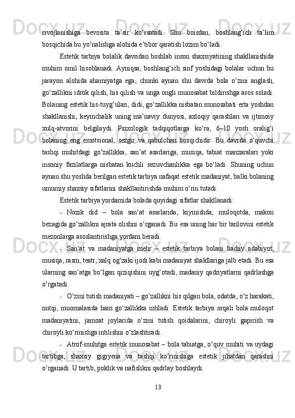 rivojlanishiga   bevosita   ta’sir   ko‘rsatadi.   Shu   boisdan,   boshlang‘ich   ta’lim
bosqichida bu yo‘nalishga alohida e’tibor qaratish lozim bo‘ladi.
Estetik tarbiya bolalik davridan boshlab inson shaxsiyatining shakllanishida
muhim   omil   hisoblanadi.   Ayniqsa,   boshlang‘ich   sinf   yoshidagi   bolalar   uchun   bu
jarayon   alohida   ahamiyatga   ega,   chunki   aynan   shu   davrda   bola   o‘zini   anglash,
go‘zallikni idrok qilish, his qilish va unga ongli munosabat bildirishga asos soladi.
Bolaning estetik his-tuyg‘ulari, didi, go‘zallikka nisbatan munosabati erta yoshdan
shakllanishi,   keyinchalik   uning   ma’naviy   dunyosi,   axloqiy   qarashlari   va   ijtimoiy
xulq-atvorini   belgilaydi.   Psixologik   tadqiqotlarga   ko‘ra,   6–10   yosh   oralig‘i
bolaning   eng   emotsional,   sezgir   va   qabulchan   bosqichidir.   Bu   davrda   o‘quvchi
tashqi   muhitdagi   go‘zallikka,   san’at   asarlariga,   musiqa,   tabiat   manzaralari   yoki
insoniy   fazilatlarga   nisbatan   kuchli   sezuvchanlikka   ega   bo‘ladi.   Shuning   uchun
aynan shu yoshda berilgan estetik tarbiya nafaqat estetik madaniyat, balki bolaning
umumiy shaxsiy sifatlarini shakllantirishda muhim o‘rin tutadi.
Estetik tarbiya yordamida bolada quyidagi sifatlar shakllanadi:
 Nozik   did   –   bola   san’at   asarlarida,   kiyinishda,   muloqotda,   makon
bezagida go‘zallikni ajrata olishni o‘rganadi. Bu esa uning har bir tanlovini estetik
mezonlarga asoslantirishga yordam beradi.
 San’at   va   madaniyatga   mehr   –   estetik   tarbiya   bolani   badiiy   adabiyot,
musiqa, rasm, teatr, xalq og‘zaki ijodi kabi madaniyat shakllariga jalb etadi. Bu esa
ularning  san’atga   bo‘lgan   qiziqishini   uyg‘otadi,  madaniy   qadriyatlarni   qadrlashga
o‘rgatadi.
 O‘zini tutish madaniyati – go‘zallikni his qilgan bola, odatda, o‘z harakati,
nutqi,   muomalasida   ham   go‘zallikka   intiladi.   Estetik   tarbiya   orqali   bola   muloqot
madaniyatini,   jamoat   joylarida   o‘zini   tutish   qoidalarini,   chiroyli   gapirish   va
chiroyli ko‘rinishga intilishni o‘zlashtiradi.
 Atrof-muhitga estetik munosabat – bola tabiatga, o‘quv muhiti va uydagi
tartibga,   shaxsiy   gigiyena   va   tashqi   ko‘rinishiga   estetik   jihatdan   qarashni
o‘rganadi.  U tartib, poklik va nafislikni qadrlay boshlaydi.
13 