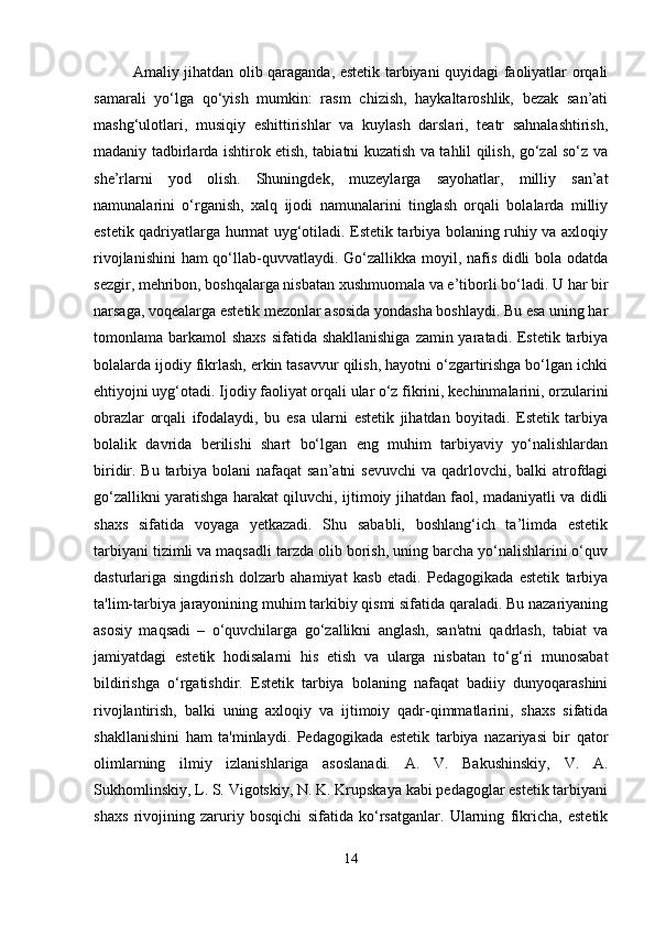 Amaliy jihatdan olib qaraganda, estetik tarbiyani quyidagi faoliyatlar orqali
samarali   yo‘lga   qo‘yish   mumkin:   rasm   chizish,   haykaltaroshlik,   bezak   san’ati
mashg‘ulotlari,   musiqiy   eshittirishlar   va   kuylash   darslari,   teatr   sahnalashtirish,
madaniy tadbirlarda ishtirok etish, tabiatni kuzatish va tahlil qilish, go‘zal so‘z va
she’rlarni   yod   olish.   Shuningdek,   muzeylarga   sayohatlar,   milliy   san’at
namunalarini   o‘rganish,   xalq   ijodi   namunalarini   tinglash   orqali   bolalarda   milliy
estetik qadriyatlarga hurmat uyg‘otiladi. Estetik tarbiya bolaning ruhiy va axloqiy
rivojlanishini  ham qo‘llab-quvvatlaydi. Go‘zallikka moyil, nafis didli  bola odatda
sezgir, mehribon, boshqalarga nisbatan xushmuomala va e’tiborli bo‘ladi.  U har bir
narsaga, voqealarga estetik mezonlar asosida yondasha boshlaydi. Bu esa uning har
tomonlama barkamol  shaxs sifatida shakllanishiga  zamin yaratadi. Estetik tarbiya
bolalarda ijodiy fikrlash, erkin tasavvur qilish, hayotni o‘zgartirishga bo‘lgan ichki
ehtiyojni uyg‘otadi. Ijodiy faoliyat orqali ular o‘z fikrini, kechinmalarini, orzularini
obrazlar   orqali   ifodalaydi,   bu   esa   ularni   estetik   jihatdan   boyitadi.   Estetik   tarbiya
bolalik   davrida   berilishi   shart   bo‘lgan   eng   muhim   tarbiyaviy   yo‘nalishlardan
biridir. Bu tarbiya bolani  nafaqat san’atni  sevuvchi  va qadrlovchi, balki  atrofdagi
go‘zallikni yaratishga harakat qiluvchi, ijtimoiy jihatdan faol, madaniyatli va didli
shaxs   sifatida   voyaga   yetkazadi.   Shu   sababli,   boshlang‘ich   ta’limda   estetik
tarbiyani tizimli va maqsadli tarzda olib borish, uning barcha yo‘nalishlarini o‘quv
dasturlariga   singdirish   dolzarb   ahamiyat   kasb   etadi.   Pedagogikada   estetik   tarbiya
ta'lim-tarbiya jarayonining muhim tarkibiy qismi sifatida qaraladi. Bu nazariyaning
asosiy   maqsadi   –   o‘quvchilarga   go‘zallikni   anglash,   san'atni   qadrlash,   tabiat   va
jamiyatdagi   estetik   hodisalarni   his   etish   va   ularga   nisbatan   to‘g‘ri   munosabat
bildirishga   o‘rgatishdir.   Estetik   tarbiya   bolaning   nafaqat   badiiy   dunyoqarashini
rivojlantirish,   balki   uning   axloqiy   va   ijtimoiy   qadr-qimmatlarini,   shaxs   sifatida
shakllanishini   ham   ta'minlaydi.   Pedagogikada   estetik   tarbiya   nazariyasi   bir   qator
olimlarning   ilmiy   izlanishlariga   asoslanadi.   A.   V.   Bakushinskiy,   V.   A.
Sukhomlinskiy, L. S. Vigotskiy, N. K. Krupskaya kabi pedagoglar estetik tarbiyani
shaxs   rivojining   zaruriy   bosqichi   sifatida   ko‘rsatganlar.   Ularning   fikricha,   estetik
14 