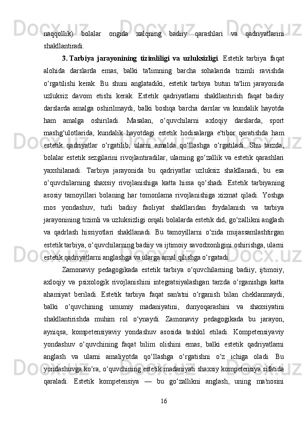 naqqollik)   bolalar   ongida   xalqning   badiiy   qarashlari   va   qadriyatlarini
shakllantiradi.
3. Tarbiya   jarayonining   tizimliligi   va   uzluksizligi .   Estetik   tarbiya   faqat
alohida   darslarda   emas,   balki   ta'limning   barcha   sohalarida   tizimli   ravishda
o‘rgatilishi   kerak.   Bu   shuni   anglatadiki,   estetik   tarbiya   butun   ta'lim   jarayonida
uzluksiz   davom   etishi   kerak.   Estetik   qadriyatlarni   shakllantirish   faqat   badiiy
darslarda   amalga   oshirilmaydi,   balki   boshqa   barcha   darslar   va   kundalik   hayotda
ham   amalga   oshiriladi.   Masalan,   o‘quvchilarni   axloqiy   darslarda,   sport
mashg‘ulotlarida,   kundalik   hayotdagi   estetik   hodisalarga   e'tibor   qaratishda   ham
estetik   qadriyatlar   o‘rgatilib,   ularni   amalda   qo‘llashga   o‘rgatiladi.   Shu   tarzda,
bolalar   estetik   sezgilarini   rivojlantiradilar,   ularning   go‘zallik   va   estetik   qarashlari
yaxshilanadi.   Tarbiya   jarayonida   bu   qadriyatlar   uzluksiz   shakllanadi,   bu   esa
o‘quvchilarning   shaxsiy   rivojlanishiga   katta   hissa   qo‘shadi.   Estetik   tarbiyaning
asosiy   tamoyillari   bolaning   har   tomonlama   rivojlanishiga   xizmat   qiladi.   Yoshga
mos   yondashuv,   turli   badiiy   faoliyat   shakllaridan   foydalanish   va   tarbiya
jarayonining tizimli va uzluksizligi orqali bolalarda estetik did, go‘zallikni anglash
va   qadrlash   hissiyotlari   shakllanadi.   Bu   tamoyillarni   o‘zida   mujassamlashtirgan
estetik tarbiya, o‘quvchilarning badiiy va ijtimoiy savodxonligini oshirishga, ularni
estetik qadriyatlarni anglashga va ularga amal qilishga o‘rgatadi.
Zamonaviy   pedagogikada   estetik   tarbiya   o‘quvchilarning   badiiy,   ijtimoiy,
axloqiy   va   psixologik   rivojlanishini   integratsiyalashgan   tarzda   o‘rganishga   katta
ahamiyat   beriladi.   Estetik   tarbiya   faqat   san'atni   o‘rganish   bilan   cheklanmaydi,
balki   o‘quvchining   umumiy   madaniyatini,   dunyoqarashini   va   shaxsiyatini
shakllantirishda   muhim   rol   o‘ynaydi.   Zamonaviy   pedagogikada   bu   jarayon,
ayniqsa,   kompetensiyaviy   yondashuv   asosida   tashkil   etiladi.   Kompetensiyaviy
yondashuv   o‘quvchining   faqat   bilim   olishini   emas,   balki   estetik   qadriyatlarni
anglash   va   ularni   amaliyotda   qo‘llashga   o‘rgatishni   o‘z   ichiga   oladi.   Bu
yondashuvga ko‘ra, o‘quvchining estetik madaniyati shaxsiy kompetensiya sifatida
qaraladi.   Estetik   kompetensiya   —   bu   go‘zallikni   anglash,   uning   ma'nosini
16 