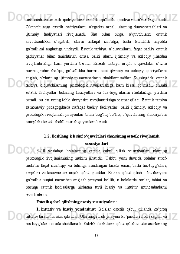 tushunish   va   estetik   qadriyatlarni   amalda   qo‘llash   qobiliyatini   o‘z   ichiga   oladi.
O‘quvchilarga   estetik   qadriyatlarni   o‘rgatish   orqali   ularning   dunyoqarashlari   va
ijtimoiy   faoliyatlari   rivojlanadi.   Shu   bilan   birga,   o‘quvchilarni   estetik
savodxonlikka   o‘rgatish,   ularni   nafaqat   san’atga,   balki   kundalik   hayotda
go‘zallikni   anglashga   undaydi.   Estetik   tarbiya,   o‘quvchilarni   faqat   badiiy   estetik
qadriyatlar   bilan   tanishtirish   emas,   balki   ularni   ijtimoiy   va   axloqiy   jihatdan
rivojlantirishga   ham   yordam   beradi.   Estetik   tarbiya   orqali   o‘quvchilar   o‘zaro
hurmat,   rahm-shafqat,   go‘zallikka   hurmat   kabi   ijtimoiy   va   axloqiy   qadriyatlarni
anglab, o‘zlarining ijtimoiy munosabatlarini  shakllantiradilar. Shuningdek, estetik
tarbiya   o‘quvchilarning   psixologik   rivojlanishiga   ham   hissa   qo‘shadi,   chunki
estetik   faoliyatlar   bolaning   hissiyotlari   va   his-tuyg‘ularini   ifodalashga   yordam
beradi, bu esa uning ichki dunyosini rivojlantirishga xizmat qiladi. Estetik tarbiya
zamonaviy   pedagogikada   nafaqat   badiiy   faoliyatlar,   balki   ijtimoiy,   axloqiy   va
psixologik   rivojlanish   jarayonlari   bilan   bog‘liq   bo‘lib,   o‘quvchining   shaxsiyatini
kompleks tarzda shakllantirishga yordam beradi. 
1.2. Boshlang‘ich sinf o‘quvchilari shaxsining estetik rivojlanish
xususiyatlari
6–10   yoshdagi   bolalarning   estetik   qabul   qilish   xususiyatlari   ularning
psixologik   rivojlanishining   muhim   jihatidir.   Ushbu   yosh   davrida   bolalar   atrof-
muhitni   faqat   mantiqiy   va   bilimga   asoslangan   tarzda   emas,   balki   his-tuyg‘ulari,
sezgilari   va   tasavvurlari   orqali   qabul   qiladilar.   Estetik   qabul   qilish   –   bu   dunyoni
go‘zallik   nuqtai   nazaridan   anglash   jarayoni   bo‘lib,   u   bolalarda   san’at,   tabiat   va
boshqa   estetik   hodisalarga   nisbatan   turli   hissiy   va   intuitiv   munosabatlarni
rivojlantiradi.
Estetik qabul qilishning asosiy xususiyatlari:
1. Intuitiv   va   hissiy   yondashuv:   Bolalar   estetik   qabul   qilishda   ko‘proq
intuitiv tarzda harakat qiladilar. Ularning idrok jarayoni ko‘pincha ichki sezgilar va
his-tuyg‘ular asosida shakllanadi. Estetik ob'ektlarni qabul qilishda ular asarlarning
17 