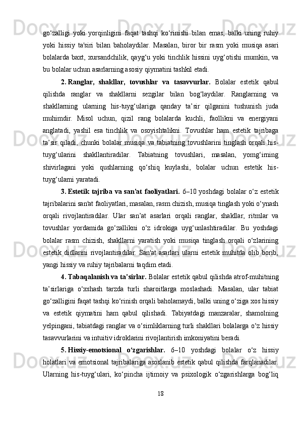 go‘zalligi   yoki   yorqinligini   faqat   tashqi   ko‘rinishi   bilan   emas,   balki   uning   ruhiy
yoki   hissiy   ta'siri   bilan   baholaydilar.   Masalan,   biror   bir   rasm   yoki   musiqa   asari
bolalarda  baxt,  xursandchilik,   qayg‘u  yoki   tinchlik  hissini  uyg‘otishi  mumkin,  va
bu bolalar uchun asarlarning asosiy qiymatini tashkil etadi.
2. Ranglar,   shakllar,   tovushlar   va   tasavvurlar.   Bolalar   estetik   qabul
qilishda   ranglar   va   shakllarni   sezgilar   bilan   bog‘laydilar.   Ranglarning   va
shakllarning   ularning   his-tuyg‘ulariga   qanday   ta’sir   qilganini   tushunish   juda
muhimdir.   Misol   uchun,   qizil   rang   bolalarda   kuchli,   faollikni   va   energiyani
anglatadi,   yashil   esa   tinchlik   va   osoyishtalikni.   Tovushlar   ham   estetik   tajribaga
ta’sir   qiladi,   chunki   bolalar   musiqa   va   tabiatning   tovushlarini   tinglash   orqali   his-
tuyg‘ularini   shakllantiradilar.   Tabiatning   tovushlari,   masalan,   yomg‘irning
shivirlagani   yoki   qushlarning   qo‘shiq   kuylashi,   bolalar   uchun   estetik   his-
tuyg‘ularni yaratadi.
3. Estetik tajriba va san'at  faoliyatlari.   6–10 yoshdagi  bolalar o‘z estetik
tajribalarini san'at faoliyatlari, masalan, rasm chizish, musiqa tinglash yoki o‘ynash
orqali   rivojlantiradilar.   Ular   san’at   asarlari   orqali   ranglar,   shakllar,   ritmlar   va
tovushlar   yordamida   go‘zallikni   o‘z   idrokiga   uyg‘unlashtiradilar.   Bu   yoshdagi
bolalar   rasm   chizish,   shakllarni   yaratish   yoki   musiqa   tinglash   orqali   o‘zlarining
estetik   didlarini   rivojlantiradilar.   San'at   asarlari   ularni   estetik   muhitda   olib   borib,
yangi hissiy va ruhiy tajribalarni taqdim etadi.
4. Tabaqalanish va ta’sirlar.  Bolalar estetik qabul qilishda atrof-muhitning
ta’sirlariga   o‘xshash   tarzda   turli   sharoitlarga   moslashadi.   Masalan,   ular   tabiat
go‘zalligini faqat tashqi ko‘rinish orqali baholamaydi, balki uning o‘ziga xos hissiy
va   estetik   qiymatini   ham   qabul   qilishadi.   Tabiyatdagi   manzaralar,   shamolning
yelpingani, tabiatdagi ranglar va o‘simliklarning turli shakllari bolalarga o‘z hissiy
tasavvurlarini va intuitiv idroklarini rivojlantirish imkoniyatini beradi.
5. Hissiy-emotsional   o‘zgarishlar.   6–10   yoshdagi   bolalar   o‘z   hissiy
holatlari   va  emotsional   tajribalariga asoslanib  estetik  qabul   qilishda  farqlanadilar.
Ularning   his-tuyg‘ulari,   ko‘pincha   ijtimoiy   va   psixologik   o‘zgarishlarga   bog‘liq
18 