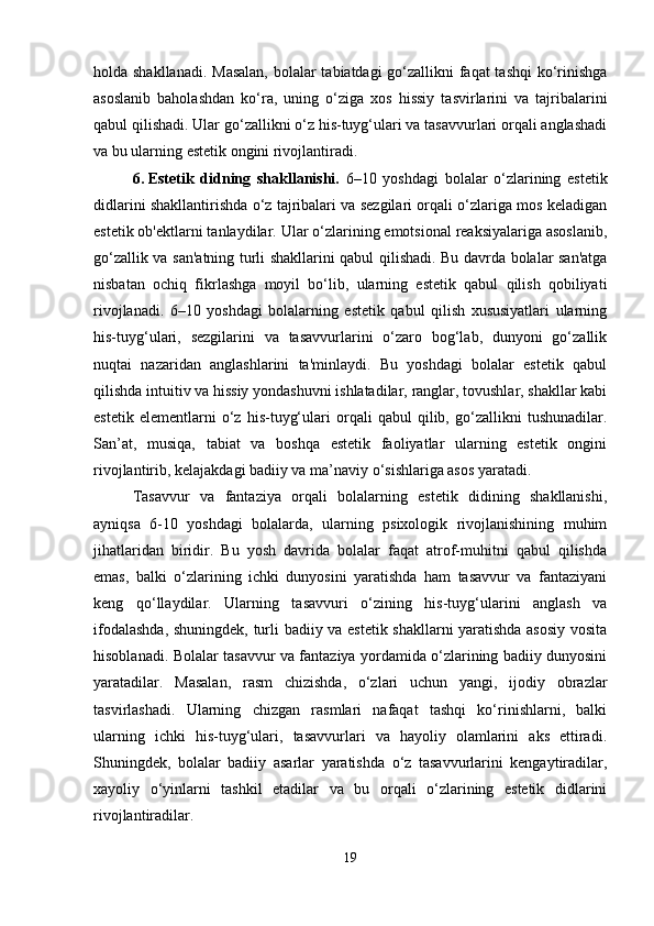 holda shakllanadi. Masalan,  bolalar tabiatdagi go‘zallikni faqat  tashqi  ko‘rinishga
asoslanib   baholashdan   ko‘ra,   uning   o‘ziga   xos   hissiy   tasvirlarini   va   tajribalarini
qabul qilishadi. Ular go‘zallikni o‘z his-tuyg‘ulari va tasavvurlari orqali anglashadi
va bu ularning estetik ongini rivojlantiradi.
6. Estetik   didning   shakllanishi.   6–10   yoshdagi   bolalar   o‘zlarining   estetik
didlarini shakllantirishda o‘z tajribalari va sezgilari orqali o‘zlariga mos keladigan
estetik ob'ektlarni tanlaydilar. Ular o‘zlarining emotsional reaksiyalariga asoslanib,
go‘zallik va san'atning turli shakllarini qabul qilishadi. Bu davrda bolalar san'atga
nisbatan   ochiq   fikrlashga   moyil   bo‘lib,   ularning   estetik   qabul   qilish   qobiliyati
rivojlanadi.   6–10   yoshdagi   bolalarning   estetik   qabul   qilish   xususiyatlari   ularning
his-tuyg‘ulari,   sezgilarini   va   tasavvurlarini   o‘zaro   bog‘lab,   dunyoni   go‘zallik
nuqtai   nazaridan   anglashlarini   ta'minlaydi.   Bu   yoshdagi   bolalar   estetik   qabul
qilishda intuitiv va hissiy yondashuvni ishlatadilar, ranglar, tovushlar, shakllar kabi
estetik   elementlarni   o‘z   his-tuyg‘ulari   orqali   qabul   qilib,   go‘zallikni   tushunadilar.
San’at,   musiqa,   tabiat   va   boshqa   estetik   faoliyatlar   ularning   estetik   ongini
rivojlantirib, kelajakdagi badiiy va ma’naviy o‘sishlariga asos yaratadi.
Tasavvur   va   fantaziya   orqali   bolalarning   estetik   didining   shakllanishi,
ayniqsa   6-10   yoshdagi   bolalarda,   ularning   psixologik   rivojlanishining   muhim
jihatlaridan   biridir.   Bu   yosh   davrida   bolalar   faqat   atrof-muhitni   qabul   qilishda
emas,   balki   o‘zlarining   ichki   dunyosini   yaratishda   ham   tasavvur   va   fantaziyani
keng   qo‘llaydilar.   Ularning   tasavvuri   o‘zining   his-tuyg‘ularini   anglash   va
ifodalashda, shuningdek, turli badiiy va estetik shakllarni yaratishda asosiy  vosita
hisoblanadi. Bolalar tasavvur va fantaziya yordamida o‘zlarining badiiy dunyosini
yaratadilar.   Masalan,   rasm   chizishda,   o‘zlari   uchun   yangi,   ijodiy   obrazlar
tasvirlashadi.   Ularning   chizgan   rasmlari   nafaqat   tashqi   ko‘rinishlarni,   balki
ularning   ichki   his-tuyg‘ulari,   tasavvurlari   va   hayoliy   olamlarini   aks   ettiradi.
Shuningdek,   bolalar   badiiy   asarlar   yaratishda   o‘z   tasavvurlarini   kengaytiradilar,
xayoliy   o‘yinlarni   tashkil   etadilar   va   bu   orqali   o‘zlarining   estetik   didlarini
rivojlantiradilar.
19 