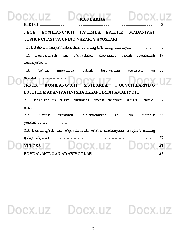 MUNDARIJA:
KIRISH................................................................................................................. 3
I-BOB.   BOSHLANG‘ICH   TA’LIMDA   ESTETIK   MADANIYAT
TUSHUNCHASI VA UNING NAZARIY ASOSLARI
1.1.   Estetik madaniyat tushunchasi va uning ta’limdagi ahamiyati……………... 5
1.2.   Boshlang‘ich   sinf   o‘quvchilari   shaxsining   estetik   rivojlanish
xususiyatlari… 17
1.3.   Ta’lim   jarayonida   estetik   tarbiyaning   vositalari   va
usullari …………………. 22
II-BOB.   BOSHLANG‘ICH   SINFLARDA   O‘QUVCHILARNING
ESTETIK MADANIYATINI SHAKLLANTIRISH AMALIYOTI
2.1.   Boshlang‘ich   ta’lim   darslarida   estetik   tarbiyani   samarali   tashkil
etish ……… 27
2.2.   Estetik   tarbiyada   o‘qituvchining   roli   va   metodik
yondashuvlari ……………. 33
2.3.   Boshlang‘ich   sinf   o‘quvchilarida   estetik   madaniyatni   rivojlantirishning
ijobiy natijalari…………………………………………………………………...
37
XULOSA……………………………………………………………………….. 41
FOYDALANILGAN ADABIYOTLAR............................................................. 43
2 