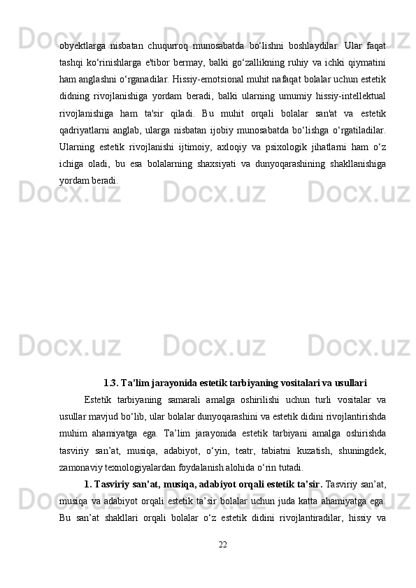 obyektlarga   nisbatan   chuqurroq   munosabatda   bo‘lishni   boshlaydilar.   Ular   faqat
tashqi   ko‘rinishlarga   e'tibor   bermay,   balki   go‘zallikning   ruhiy   va   ichki   qiymatini
ham anglashni o‘rganadilar. Hissiy-emotsional muhit nafaqat bolalar uchun estetik
didning   rivojlanishiga   yordam   beradi,   balki   ularning   umumiy   hissiy-intellektual
rivojlanishiga   ham   ta'sir   qiladi.   Bu   muhit   orqali   bolalar   san'at   va   estetik
qadriyatlarni   anglab,   ularga   nisbatan   ijobiy   munosabatda   bo‘lishga   o‘rgatiladilar.
Ularning   estetik   rivojlanishi   ijtimoiy,   axloqiy   va   psixologik   jihatlarni   ham   o‘z
ichiga   oladi,   bu   esa   bolalarning   shaxsiyati   va   dunyoqarashining   shakllanishiga
yordam beradi.
1.3. Ta’lim jarayonida estetik tarbiyaning vositalari va usullari
Estetik   tarbiyaning   samarali   amalga   oshirilishi   uchun   turli   vositalar   va
usullar mavjud bo‘lib, ular bolalar dunyoqarashini va estetik didini rivojlantirishda
muhim   ahamiyatga   ega.   Ta’lim   jarayonida   estetik   tarbiyani   amalga   oshirishda
tasviriy   san’at,   musiqa,   adabiyot,   o‘yin,   teatr,   tabiatni   kuzatish,   shuningdek,
zamonaviy texnologiyalardan foydalanish alohida o‘rin tutadi.
1. Tasviriy san’at, musiqa, adabiyot orqali estetik ta’sir .   Tasviriy san’at,
musiqa   va  adabiyot   orqali   estetik   ta’sir   bolalar   uchun  juda   katta   ahamiyatga   ega.
Bu   san’at   shakllari   orqali   bolalar   o‘z   estetik   didini   rivojlantiradilar,   hissiy   va
22 