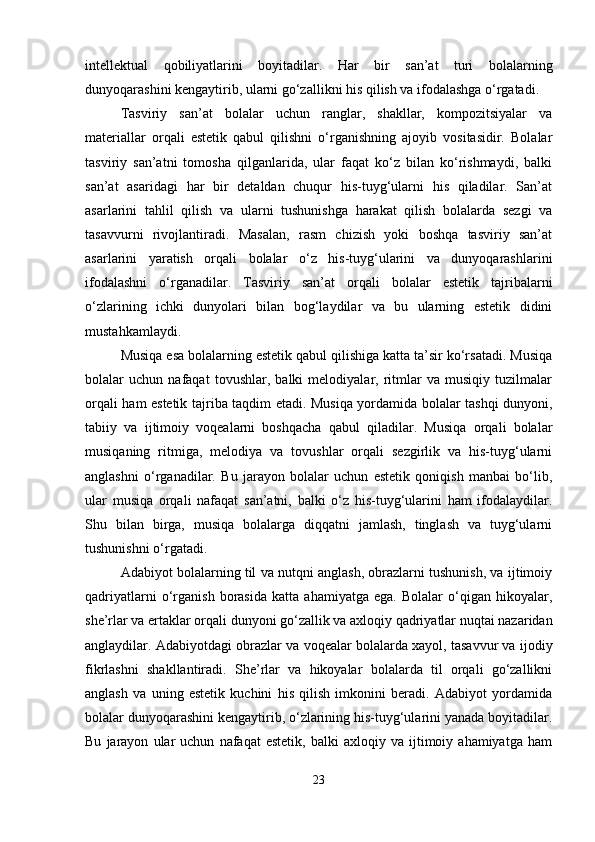 intellektual   qobiliyatlarini   boyitadilar.   Har   bir   san’at   turi   bolalarning
dunyoqarashini kengaytirib, ularni go‘zallikni his qilish va ifodalashga o‘rgatadi.
Tasviriy   san’at   bolalar   uchun   ranglar,   shakllar,   kompozitsiyalar   va
materiallar   orqali   estetik   qabul   qilishni   o‘rganishning   ajoyib   vositasidir.   Bolalar
tasviriy   san’atni   tomosha   qilganlarida,   ular   faqat   ko‘z   bilan   ko‘rishmaydi,   balki
san’at   asaridagi   har   bir   detaldan   chuqur   his-tuyg‘ularni   his   qiladilar.   San’at
asarlarini   tahlil   qilish   va   ularni   tushunishga   harakat   qilish   bolalarda   sezgi   va
tasavvurni   rivojlantiradi.   Masalan,   rasm   chizish   yoki   boshqa   tasviriy   san’at
asarlarini   yaratish   orqali   bolalar   o‘z   his-tuyg‘ularini   va   dunyoqarashlarini
ifodalashni   o‘rganadilar.   Tasviriy   san’at   orqali   bolalar   estetik   tajribalarni
o‘zlarining   ichki   dunyolari   bilan   bog‘laydilar   va   bu   ularning   estetik   didini
mustahkamlaydi. 
Musiqa esa bolalarning estetik qabul qilishiga katta ta’sir ko‘rsatadi. Musiqa
bolalar   uchun   nafaqat   tovushlar,   balki   melodiyalar,   ritmlar   va   musiqiy   tuzilmalar
orqali ham estetik tajriba taqdim etadi. Musiqa yordamida bolalar tashqi dunyoni,
tabiiy   va   ijtimoiy   voqealarni   boshqacha   qabul   qiladilar.   Musiqa   orqali   bolalar
musiqaning   ritmiga,   melodiya   va   tovushlar   orqali   sezgirlik   va   his-tuyg‘ularni
anglashni   o‘rganadilar.   Bu   jarayon   bolalar   uchun   estetik   qoniqish   manbai   bo‘lib,
ular   musiqa   orqali   nafaqat   san’atni,   balki   o‘z   his-tuyg‘ularini   ham   ifodalaydilar.
Shu   bilan   birga,   musiqa   bolalarga   diqqatni   jamlash,   tinglash   va   tuyg‘ularni
tushunishni o‘rgatadi.
Adabiyot bolalarning til va nutqni anglash, obrazlarni tushunish, va ijtimoiy
qadriyatlarni   o‘rganish   borasida   katta   ahamiyatga   ega.   Bolalar   o‘qigan   hikoyalar,
she’rlar va ertaklar orqali dunyoni go‘zallik va axloqiy qadriyatlar nuqtai nazaridan
anglaydilar. Adabiyotdagi obrazlar va voqealar bolalarda xayol, tasavvur va ijodiy
fikrlashni   shakllantiradi.   She’rlar   va   hikoyalar   bolalarda   til   orqali   go‘zallikni
anglash   va   uning   estetik   kuchini   his   qilish   imkonini   beradi.   Adabiyot   yordamida
bolalar dunyoqarashini kengaytirib, o‘zlarining his-tuyg‘ularini yanada boyitadilar.
Bu   jarayon   ular   uchun   nafaqat   estetik,   balki   axloqiy  va   ijtimoiy  ahamiyatga   ham
23 