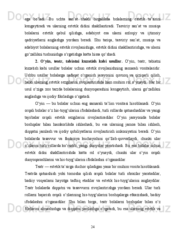 ega   bo‘ladi.   Bu   uchta   san’at   shakli   birgalikda   bolalarning   estetik   ta’sirini
kengaytiradi   va   ularning   estetik   didini   shakllantiradi.   Tasviriy   san’at   va   musiqa
bolalarni   estetik   qabul   qilishga,   adabiyot   esa   ularni   axloqiy   va   ijtimoiy
qadriyatlarni   anglashga   yordam   beradi.   Shu   tariqa,   tasviriy   san’at,   musiqa   va
adabiyot bolalarning estetik rivojlanishiga, estetik didini shakllantirishga, va ularni
go‘zallikni tushunishga o‘rgatishga katta hissa qo‘shadi.
2.   O‘yin,   teatr,   tabiatni   kuzatish   kabi   usullar .   O‘yin,   teatr,   tabiatni
kuzatish   kabi   usullar   bolalar   uchun   estetik   rivojlanishning   samarali   vositalaridir.
Ushbu   usullar   bolalarga   nafaqat   o‘rganish   jarayonini   quvnoq   va   qiziqarli   qilish,
balki ularning estetik sezgilarini rivojlantirishda ham muhim rol o‘ynaydi. Har bir
usul   o‘ziga   xos   tarzda   bolalarning   dunyoqarashini   kengaytirib,   ularni   go‘zallikni
anglashga va ijodiy fikrlashga o‘rgatadi.
O‘yin   —   bu   bolalar   uchun   eng   samarali   ta’lim   vositasi   hisoblanadi.   O‘yin
orqali bolalar o‘z his-tuyg‘ularini ifodalashadi, turli rollarda qatnashadilar va yangi
tajribalar   orqali   estetik   sezgilarini   rivojlantiradilar.   O‘yin   jarayonida   bolalar
boshqalar   bilan   hamkorlikda   ishlashadi,   bu   esa   ularning   jamoa   bilan   ishlash,
diqqatni   jamlash   va   ijodiy   qobiliyatlarni   rivojlantirish   imkoniyatini   beradi.   O‘yin
bolalarda   tasavvur   va   fantaziya   kuchayishini   qo‘llab-quvvatlaydi,   chunki   ular
o‘zlarini turli rollarda ko‘rsatib, yangi dunyolar yaratishadi. Bu esa bolalar uchun
estetik   didni   shakllantirishda   katta   rol   o‘ynaydi,   chunki   ular   o‘yin   orqali
dunyoqarashlarini va his-tuyg‘ularini ifodalashni o‘rganadilar.
Teatr — estetik ta’sirga duchor qiladigan yana bir muhim vosita hisoblanadi.
Teatrda   qatnashish   yoki   tomosha   qilish   orqali   bolalar   turli   obrazlar   yaratadilar,
badiiy   voqealarni   hayotga   tadbiq   etadilar   va   estetik   his-tuyg‘ularini   anglaydilar.
Teatr   bolalarda   diqqatni   va   tasavvurni   rivojlantirishga   yordam   beradi.   Ular   turli
rollarni bajarish orqali o‘zlarining his-tuyg‘ularini boshqalarga etkazishadi, badiiy
ifodalashni   o‘rganadilar.   Shu   bilan   birga,   teatr   bolalarni   boshqalar   bilan   o‘z
fikrlarini   almashishga   va  diqqatni   jamlashga   o‘rgatadi,   bu  esa   ularning   estetik   va
24 