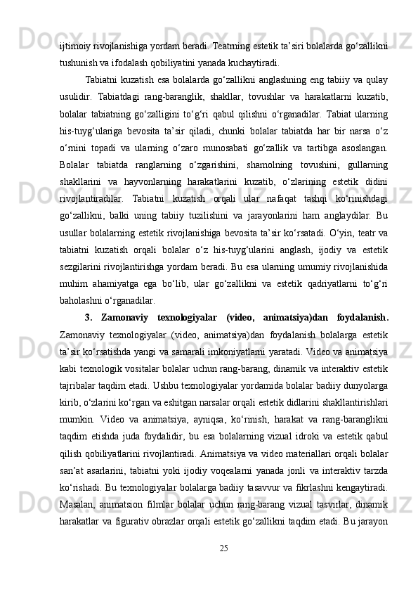 ijtimoiy rivojlanishiga yordam beradi. Teatrning estetik ta’siri bolalarda go‘zallikni
tushunish va ifodalash qobiliyatini yanada kuchaytiradi.
Tabiatni  kuzatish  esa  bolalarda go‘zallikni  anglashning  eng tabiiy va qulay
usulidir.   Tabiatdagi   rang-baranglik,   shakllar,   tovushlar   va   harakatlarni   kuzatib,
bolalar   tabiatning   go‘zalligini   to‘g‘ri   qabul   qilishni   o‘rganadilar.   Tabiat   ularning
his-tuyg‘ulariga   bevosita   ta’sir   qiladi,   chunki   bolalar   tabiatda   har   bir   narsa   o‘z
o‘rnini   topadi   va   ularning   o‘zaro   munosabati   go‘zallik   va   tartibga   asoslangan.
Bolalar   tabiatda   ranglarning   o‘zgarishini,   shamolning   tovushini,   gullarning
shakllarini   va   hayvonlarning   harakatlarini   kuzatib,   o‘zlarining   estetik   didini
rivojlantiradilar.   Tabiatni   kuzatish   orqali   ular   nafaqat   tashqi   ko‘rinishdagi
go‘zallikni,   balki   uning   tabiiy   tuzilishini   va   jarayonlarini   ham   anglaydilar.   Bu
usullar bolalarning estetik rivojlanishiga  bevosita ta’sir  ko‘rsatadi. O‘yin, teatr va
tabiatni   kuzatish   orqali   bolalar   o‘z   his-tuyg‘ularini   anglash,   ijodiy   va   estetik
sezgilarini rivojlantirishga yordam beradi. Bu esa ularning umumiy rivojlanishida
muhim   ahamiyatga   ega   bo‘lib,   ular   go‘zallikni   va   estetik   qadriyatlarni   to‘g‘ri
baholashni o‘rganadilar.
3.   Zamonaviy   texnologiyalar   (video,   animatsiya)dan   foydalanish .
Zamonaviy   texnologiyalar   (video,   animatsiya)dan   foydalanish   bolalarga   estetik
ta’sir ko‘rsatishda yangi va samarali imkoniyatlarni yaratadi. Video va animatsiya
kabi texnologik vositalar bolalar uchun rang-barang, dinamik va interaktiv estetik
tajribalar taqdim etadi. Ushbu texnologiyalar yordamida bolalar badiiy dunyolarga
kirib, o‘zlarini ko‘rgan va eshitgan narsalar orqali estetik didlarini shakllantirishlari
mumkin.   Video   va   animatsiya,   ayniqsa,   ko‘rinish,   harakat   va   rang-baranglikni
taqdim   etishda   juda   foydalidir,   bu   esa   bolalarning   vizual   idroki   va   estetik   qabul
qilish qobiliyatlarini rivojlantiradi. Animatsiya va video materiallari orqali bolalar
san’at   asarlarini,   tabiatni   yoki   ijodiy   voqealarni   yanada   jonli   va   interaktiv   tarzda
ko‘rishadi. Bu texnologiyalar bolalarga badiiy tasavvur va fikrlashni kengaytiradi.
Masalan,   animatsion   filmlar   bolalar   uchun   rang-barang   vizual   tasvirlar,   dinamik
harakatlar va figurativ obrazlar orqali estetik go‘zallikni taqdim etadi. Bu jarayon
25 