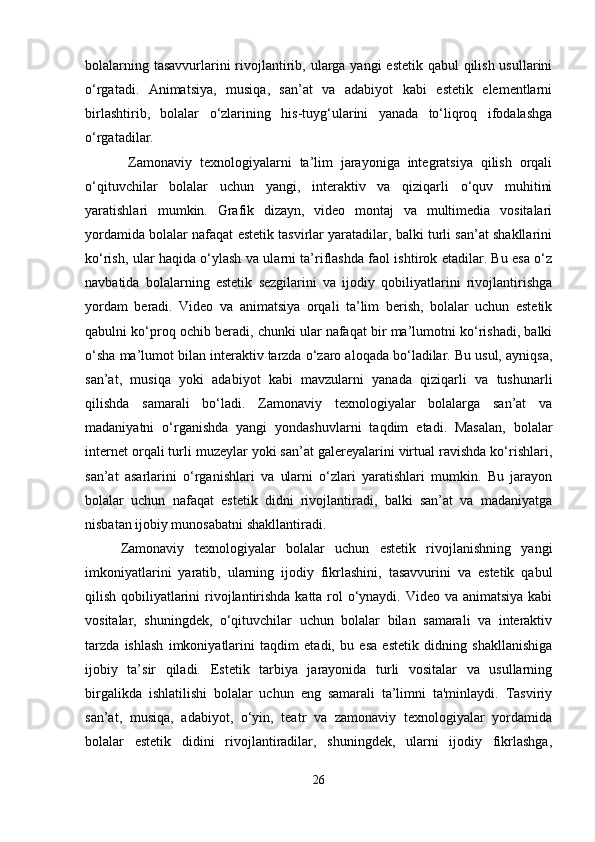 bolalarning tasavvurlarini rivojlantirib, ularga yangi  estetik qabul qilish usullarini
o‘rgatadi.   Animatsiya,   musiqa,   san’at   va   adabiyot   kabi   estetik   elementlarni
birlashtirib,   bolalar   o‘zlarining   his-tuyg‘ularini   yanada   to‘liqroq   ifodalashga
o‘rgatadilar.
  Zamonaviy   texnologiyalarni   ta’lim   jarayoniga   integratsiya   qilish   orqali
o‘qituvchilar   bolalar   uchun   yangi,   interaktiv   va   qiziqarli   o‘quv   muhitini
yaratishlari   mumkin.   Grafik   dizayn,   video   montaj   va   multimedia   vositalari
yordamida bolalar nafaqat estetik tasvirlar yaratadilar, balki turli san’at shakllarini
ko‘rish, ular haqida o‘ylash va ularni ta’riflashda faol ishtirok etadilar. Bu esa o‘z
navbatida   bolalarning   estetik   sezgilarini   va   ijodiy   qobiliyatlarini   rivojlantirishga
yordam   beradi.   Video   va   animatsiya   orqali   ta’lim   berish,   bolalar   uchun   estetik
qabulni ko‘proq ochib beradi, chunki ular nafaqat bir ma’lumotni ko‘rishadi, balki
o‘sha ma’lumot bilan interaktiv tarzda o‘zaro aloqada bo‘ladilar. Bu usul, ayniqsa,
san’at,   musiqa   yoki   adabiyot   kabi   mavzularni   yanada   qiziqarli   va   tushunarli
qilishda   samarali   bo‘ladi.   Zamonaviy   texnologiyalar   bolalarga   san’at   va
madaniyatni   o‘rganishda   yangi   yondashuvlarni   taqdim   etadi.   Masalan,   bolalar
internet orqali turli muzeylar yoki san’at galereyalarini virtual ravishda ko‘rishlari,
san’at   asarlarini   o‘rganishlari   va   ularni   o‘zlari   yaratishlari   mumkin.   Bu   jarayon
bolalar   uchun   nafaqat   estetik   didni   rivojlantiradi,   balki   san’at   va   madaniyatga
nisbatan ijobiy munosabatni shakllantiradi. 
Zamonaviy   texnologiyalar   bolalar   uchun   estetik   rivojlanishning   yangi
imkoniyatlarini   yaratib,   ularning   ijodiy   fikrlashini,   tasavvurini   va   estetik   qabul
qilish qobiliyatlarini  rivojlantirishda katta rol o‘ynaydi. Video va animatsiya kabi
vositalar,   shuningdek,   o‘qituvchilar   uchun   bolalar   bilan   samarali   va   interaktiv
tarzda   ishlash   imkoniyatlarini   taqdim   etadi,   bu   esa   estetik   didning   shakllanishiga
ijobiy   ta’sir   qiladi.   Estetik   tarbiya   jarayonida   turli   vositalar   va   usullarning
birgalikda   ishlatilishi   bolalar   uchun   eng   samarali   ta’limni   ta'minlaydi.   Tasviriy
san’at,   musiqa,   adabiyot,   o‘yin,   teatr   va   zamonaviy   texnologiyalar   yordamida
bolalar   estetik   didini   rivojlantiradilar,   shuningdek,   ularni   ijodiy   fikrlashga,
26 