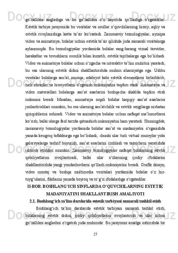go‘zallikni   anglashga   va   bu   go‘zallikni   o‘z   hayotida   qo‘llashga   o‘rgatadilar.
Estetik  tarbiya  jarayonida   bu  vositalar   va   usullar   o‘quvchilarning  hissiy,   aqliy   va
estetik   rivojlanishiga   katta   ta’sir   ko‘rsatadi.   Zamonaviy   texnologiyalar,   ayniqsa
video va animatsiya, bolalar uchun estetik ta’sir qilishda juda samarali vositalarga
aylanmoqda.   Bu   texnologiyalar   yordamida   bolalar   rang-barang   vizual   tasvirlar,
harakatlar va tovushlarni osonlik bilan kuzatib, estetik tajribalarga ega bo‘lishadi.
Video va animatsiya bolalar uchun o‘zgacha va interaktiv ta’lim muhitini yaratadi,
bu   esa   ularning   estetik   didini   shakllantirishda   muhim   ahamiyatga   ega.   Ushbu
vositalar   bolalarga   san’at,   musiqa,   adabiyot   kabi   estetik   elementlarni   birlashtirib,
turli  obrazlar  va hissiyotlarni  o‘rganish  imkoniyatini  taqdim  etadi. Animatsiya va
video   materiallari   bolalarga   san’at   asarlarini   boshqacha   shaklda   taqdim   etish
imkonini   beradi.   Masalan,   animatsiya   orqali   bolalar   haqiqiy   san’at   asarlarini
jonlantirishlari mumkin, bu esa ularning san’atchilik va estetik sezgilarga nisbatan
qiziqishlarini   oshiradi.   Video   va   animatsiya   bolalar   uchun   nafaqat   ma’lumotlarni
ko‘rish, balki ularga faol tarzda qatnashish imkoniyatini ham yaratadi. Shuningdek,
zamonaviy   texnologiyalar   yordamida   bolalar   san’at   va   madaniyatni   o‘rganishda
yanada kengroq tafakkurga ega bo‘lishadi, chunki ular turli virtual muzeylar yoki
galereyalarga   tashrif   buyurish,   san’at   asarlarini   izohlash   va   tasvirlarni   yaratishda
ishtirok   etishlari   mumkin.   Zamonaviy   texnologiyalar   nafaqat   bolalarning   estetik
qobiliyatlarini   rivojlantiradi,   balki   ular   o‘zlarining   ijodiy   ifodalarini
shakllantirishda yangi yondashuvlarni qo‘llash imkoniyatini beradi. Grafik dizayn,
video   montaj   va   boshqa   multimedia   vositalari   yordamida   bolalar   o‘z   his-
tuyg‘ularini, fikrlarini yanada boyroq va to‘g‘ri ifodalashga o‘rgatadilar. 
II-BOB. BOSHLANG‘ICH SINFLARDA O‘QUVCHILARNING ESTETIK
MADANIYATINI SHAKLLANTIRISH AMALIYOTI
2.1.  Boshlang‘ich ta’lim darslarida estetik tarbiyani samarali tashkil etish
Boshlang‘ich   ta’lim   darslarida   estetik   tarbiyani   samarali   tashkil   etish,
bolalarning   estetik   didini,   ijodiy   qobiliyatlarini   rivojlantirish   va   ular   uchun
go‘zallikni anglashni o‘rgatish juda muhimdir. Bu jarayonni amalga oshirishda bir
27 
