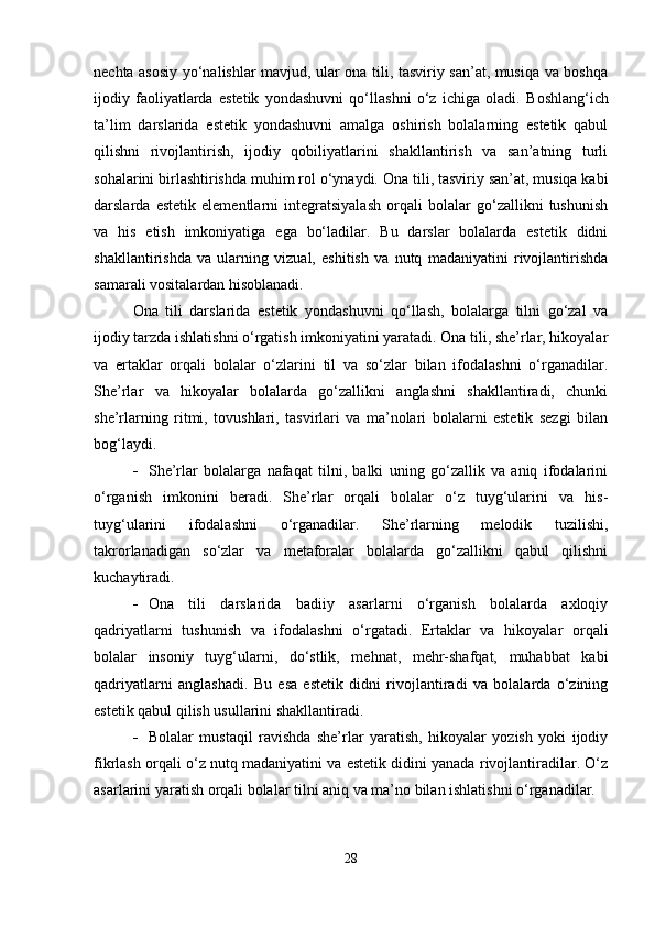 nechta asosiy yo‘nalishlar mavjud, ular ona tili, tasviriy san’at, musiqa va boshqa
ijodiy   faoliyatlarda   estetik   yondashuvni   qo‘llashni   o‘z   ichiga   oladi.   Boshlang‘ich
ta’lim   darslarida   estetik   yondashuvni   amalga   oshirish   bolalarning   estetik   qabul
qilishni   rivojlantirish,   ijodiy   qobiliyatlarini   shakllantirish   va   san’atning   turli
sohalarini birlashtirishda muhim rol o‘ynaydi.  Ona tili, tasviriy san’at, musiqa kabi
darslarda   estetik   elementlarni   integratsiyalash   orqali   bolalar   go‘zallikni   tushunish
va   his   etish   imkoniyatiga   ega   bo‘ladilar.   Bu   darslar   bolalarda   estetik   didni
shakllantirishda   va   ularning   vizual,   eshitish   va   nutq   madaniyatini   rivojlantirishda
samarali vositalardan hisoblanadi.
Ona   tili   darslarida   estetik   yondashuvni   qo‘llash,   bolalarga   tilni   go‘zal   va
ijodiy tarzda ishlatishni o‘rgatish imkoniyatini yaratadi. Ona tili, she’rlar, hikoyalar
va   ertaklar   orqali   bolalar   o‘zlarini   til   va   so‘zlar   bilan   ifodalashni   o‘rganadilar.
She’rlar   va   hikoyalar   bolalarda   go‘zallikni   anglashni   shakllantiradi,   chunki
she’rlarning   ritmi,   tovushlari,   tasvirlari   va   ma’nolari   bolalarni   estetik   sezgi   bilan
bog‘laydi.
 She’rlar   bolalarga   nafaqat   tilni,   balki   uning   go‘zallik   va   aniq   ifodalarini
o‘rganish   imkonini   beradi.   She’rlar   orqali   bolalar   o‘z   tuyg‘ularini   va   his-
tuyg‘ularini   ifodalashni   o‘rganadilar.   She’rlarning   melodik   tuzilishi,
takrorlanadigan   so‘zlar   va   metaforalar   bolalarda   go‘zallikni   qabul   qilishni
kuchaytiradi.
 Ona   tili   darslarida   badiiy   asarlarni   o‘rganish   bolalarda   axloqiy
qadriyatlarni   tushunish   va   ifodalashni   o‘rgatadi.   Ertaklar   va   hikoyalar   orqali
bolalar   insoniy   tuyg‘ularni,   do‘stlik,   mehnat,   mehr-shafqat,   muhabbat   kabi
qadriyatlarni   anglashadi.   Bu   esa   estetik   didni   rivojlantiradi   va   bolalarda   o‘zining
estetik qabul qilish usullarini shakllantiradi.
 Bolalar   mustaqil   ravishda   she’rlar   yaratish,   hikoyalar   yozish   yoki   ijodiy
fikrlash orqali o‘z nutq madaniyatini va estetik didini yanada rivojlantiradilar. O‘z
asarlarini yaratish orqali bolalar tilni aniq va ma’no bilan ishlatishni o‘rganadilar.
28 