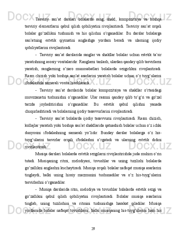 Tasviriy   san’at   darslari   bolalarda   rang,   shakl,   kompozitsiya   va   boshqa
tasviriy elementlarni   qabul  qilish  qobiliyatini  rivojlantiradi.  Tasviriy  san’at   orqali
bolalar   go‘zallikni   tushunish   va   his   qilishni   o‘rganadilar.   Bu   darslar   bolalarga
san’atning   estetik   qiymatini   anglashga   yordam   beradi   va   ularning   ijodiy
qobiliyatlarini rivojlantiradi.
 Tasviriy   san’at   darslarida   ranglar   va   shakllar   bolalar   uchun   estetik   ta’sir
yaratishning asosiy vositalaridir. Ranglarni tanlash, ulardan qanday qilib tasvirlarni
yaratish,   ranglarning   o‘zaro   munosabatlari   bolalarda   sezgirlikni   rivojlantiradi.
Rasm chizish yoki boshqa san’at asarlarini yaratish bolalar uchun o‘z tuyg‘ularini
ifodalashda samarali vosita hisoblanadi.
 Tasviriy   san’at   darslarida   bolalar   kompozitsiya   va   shakllar   o‘rtasidagi
muvozanatni   tushunishni   o‘rganadilar.   Ular   rasmni   qanday   qilib   to‘g‘ri   va   go‘zal
tarzda   joylashtirishni   o‘rganadilar.   Bu   estetik   qabul   qilishni   yanada
chuqurlashtiradi va bolalarning ijodiy tasavvurlarini rivojlantiradi.
 Tasviriy   san’at   bolalarda   ijodiy   tasavvurni   rivojlantiradi.   Rasm   chizish,
kollajlar yaratish yoki boshqa san’at shakllarida qatnashish bolalar uchun o‘z ichki
dunyosini   ifodalashning   samarali   yo‘lidir.   Bunday   darslar   bolalarga   o‘z   his-
tuyg‘ularini   tasvirlar   orqali   ifodalashni   o‘rgatadi   va   ularning   estetik   didini
rivojlantiradi.
Musiqa darslari bolalarda estetik sezgilarni rivojlantirishda juda muhim o‘rin
tutadi.   Musiqaning   ritmi,   melodiyasi,   tovushlar   va   uning   tuzilishi   bolalarda
go‘zallikni anglashni kuchaytiradi. Musiqa orqali bolalar nafaqat musiqa asarlarini
tinglaydi,   balki   uning   hissiy   mazmunini   tushunadilar   va   o‘z   his-tuyg‘ularini
tasvirlashni o‘rganadilar.
 Musiqa   darslarida   ritm,   melodiya   va   tovushlar   bolalarda   estetik   sezgi   va
go‘zallikni   qabul   qilish   qobiliyatini   rivojlantiradi.   Bolalar   musiqa   asarlarini
tinglab,   uning   tuzilishini   va   ritmini   tushunishga   harakat   qiladilar.   Musiqa
yordamida   bolalar   nafaqat   tovushlarni,  balki   musiqaning   his-tuyg‘ularini   ham   his
29 