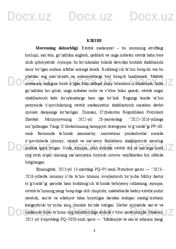 KIRISH
Mavzuning   dolzarbligi .   Estetik   madaniyat   –   bu   insonning   atrofdagi
borliqni, san’atni, go‘zallikni anglash, qadrlash va unga nisbatan estetik baho bera
olish qobiliyatidir.   Ayniqsa, bu ko‘nikmalar bolalik davridan boshlab shakllanishi
zarur   bo‘lgan   muhim   sifatlar   sirasiga   kiradi.   Boshlang‘ich   ta’lim   bosqichi   esa   bu
jihatdan   eng   mas’uliyatli   va   imkoniyatlarga   boy   bosqich   hisoblanadi.   Maktab
ostonasini   endigina  bosib  o‘tgan  bola  nafaqat  ilmiy  bilimlarni   o‘zlashtiradi,  balki
go‘zallikni   his   qilish,   unga   nisbatan   mehr   va   e’tibor   bilan   qarash,   estetik   ongni
shakllantirish   kabi   ko‘nikmalarga   ham   ega   bo‘ladi.   Bugungi   kunda   ta’lim
jarayonida   o‘quvchilarning   estetik   madaniyatini   shakllantirish   masalasi   davlat
siyosati   darajasiga   ko‘tarilgan.   Xususan,   O‘zbekiston   Respublikasi   Prezidenti
Shavkat   Mirziyoyevning   2022-yil   28-yanvardagi   “2022–2026-yillarga
mo‘ljallangan Yangi O‘zbekistonning taraqqiyot strategiyasi to‘g‘risida”gi PF–60-
sonli   farmonida   ta’limda   zamonaviy,   innovatsion   yondashuvlar   asosida
o‘quvchilarda   ijtimoiy,   estetik   va   ma’naviy   fazilatlarni   shakllantirish   zarurligi
alohida   qayd   etilgan.   Unda,   ayniqsa,   yosh   avlodda   estetik   did   va   san’atga   mehr
uyg‘otish   orqali   ularning   ma’naviyatini   boyitish   ustuvor   vazifalardan   biri   sifatida
belgilangan.
Shuningdek, 2023-yil  13-martdagi  PQ–95-sonli  Prezident qarori  — “2023–
2026-yillarda   umumiy   o‘rta   ta’lim   tizimini   rivojlantirish   bo‘yicha   Milliy   dastur
to‘g‘risida”gi   qarorda   ham   boshlang‘ich   ta’limda   tarbiyaviy   ishlarning,   ayniqsa,
estetik ta’limning yangi bosqichga olib chiqilishi, maktablarda badiiy-estetik muhit
yaratish,   san’at   va   adabiyot   bilan   boyitilgan   darsdan   tashqari   mashg‘ulotlarni
kengaytirish   bo‘yicha   aniq   choralar   ko‘zda   tutilgan.   Davlat   siyosatida   san’at   va
madaniyat bilan ta’limni uyg‘unlashtirishga alohida e’tibor qaratilmoqda. Masalan,
2021-yil 6-apreldagi PQ–5050-sonli qaror — “Madaniyat va san’at sohasini yangi
3 