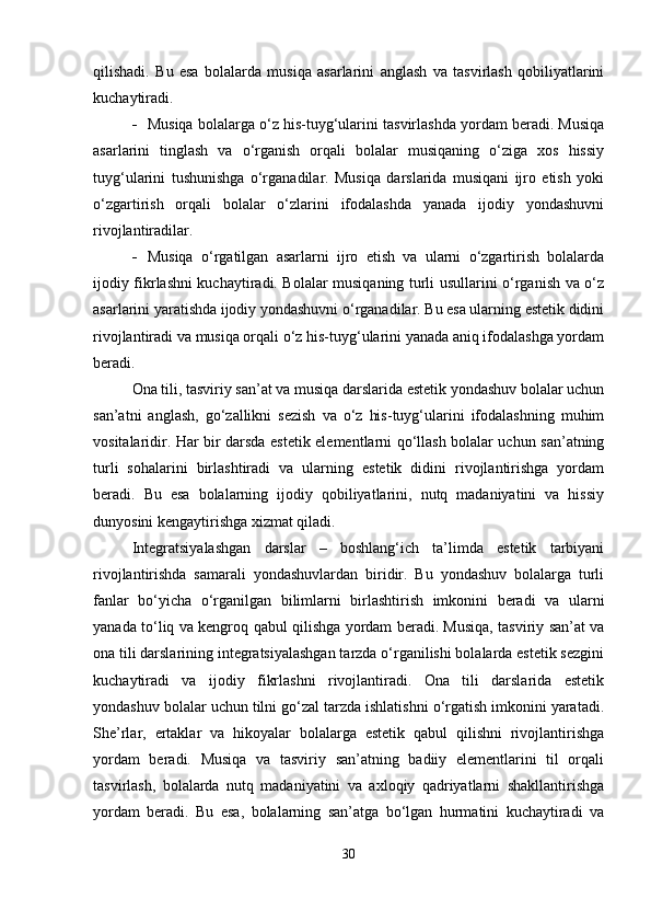 qilishadi.   Bu   esa   bolalarda   musiqa   asarlarini   anglash   va   tasvirlash   qobiliyatlarini
kuchaytiradi.
 Musiqa bolalarga o‘z his-tuyg‘ularini tasvirlashda yordam beradi. Musiqa
asarlarini   tinglash   va   o‘rganish   orqali   bolalar   musiqaning   o‘ziga   xos   hissiy
tuyg‘ularini   tushunishga   o‘rganadilar.   Musiqa   darslarida   musiqani   ijro   etish   yoki
o‘zgartirish   orqali   bolalar   o‘zlarini   ifodalashda   yanada   ijodiy   yondashuvni
rivojlantiradilar.
 Musiqa   o‘rgatilgan   asarlarni   ijro   etish   va   ularni   o‘zgartirish   bolalarda
ijodiy fikrlashni kuchaytiradi. Bolalar musiqaning turli usullarini o‘rganish va o‘z
asarlarini yaratishda ijodiy yondashuvni o‘rganadilar. Bu esa ularning estetik didini
rivojlantiradi va musiqa orqali o‘z his-tuyg‘ularini yanada aniq ifodalashga yordam
beradi.
Ona tili, tasviriy san’at va musiqa darslarida estetik yondashuv bolalar uchun
san’atni   anglash,   go‘zallikni   sezish   va   o‘z   his-tuyg‘ularini   ifodalashning   muhim
vositalaridir. Har bir darsda estetik elementlarni qo‘llash bolalar uchun san’atning
turli   sohalarini   birlashtiradi   va   ularning   estetik   didini   rivojlantirishga   yordam
beradi.   Bu   esa   bolalarning   ijodiy   qobiliyatlarini,   nutq   madaniyatini   va   hissiy
dunyosini kengaytirishga xizmat qiladi.
Integratsiyalashgan   darslar   –   boshlang‘ich   ta’limda   estetik   tarbiyani
rivojlantirishda   samarali   yondashuvlardan   biridir.   Bu   yondashuv   bolalarga   turli
fanlar   bo‘yicha   o‘rganilgan   bilimlarni   birlashtirish   imkonini   beradi   va   ularni
yanada to‘liq va kengroq qabul qilishga yordam beradi. Musiqa, tasviriy san’at va
ona tili darslarining integratsiyalashgan tarzda o‘rganilishi bolalarda estetik sezgini
kuchaytiradi   va   ijodiy   fikrlashni   rivojlantiradi.   Ona   tili   darslarida   estetik
yondashuv bolalar uchun tilni go‘zal tarzda ishlatishni o‘rgatish imkonini yaratadi.
She’rlar,   ertaklar   va   hikoyalar   bolalarga   estetik   qabul   qilishni   rivojlantirishga
yordam   beradi.   Musiqa   va   tasviriy   san’atning   badiiy   elementlarini   til   orqali
tasvirlash,   bolalarda   nutq   madaniyatini   va   axloqiy   qadriyatlarni   shakllantirishga
yordam   beradi.   Bu   esa,   bolalarning   san’atga   bo‘lgan   hurmatini   kuchaytiradi   va
30 