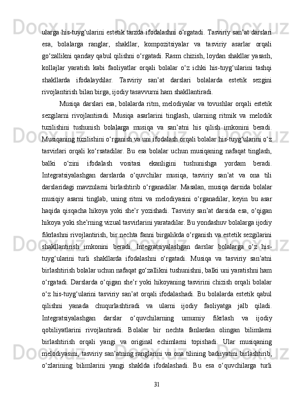 ularga his-tuyg‘ularini estetik tarzda ifodalashni o‘rgatadi. Tasviriy san’at darslari
esa,   bolalarga   ranglar,   shakllar,   kompozitsiyalar   va   tasviriy   asarlar   orqali
go‘zallikni qanday qabul qilishni o‘rgatadi. Rasm chizish, loydan shakllar yasash,
kollajlar   yaratish   kabi   faoliyatlar   orqali   bolalar   o‘z   ichki   his-tuyg‘ularini   tashqi
shakllarda   ifodalaydilar.   Tasviriy   san’at   darslari   bolalarda   estetik   sezgini
rivojlantirish bilan birga, ijodiy tasavvurni ham shakllantiradi.
Musiqa   darslari   esa,   bolalarda   ritm,   melodiyalar   va   tovushlar   orqali   estetik
sezgilarni   rivojlantiradi.   Musiqa   asarlarini   tinglash,   ularning   ritmik   va   melodik
tuzilishini   tushunish   bolalarga   musiqa   va   san’atni   his   qilish   imkonini   beradi.
Musiqaning tuzilishini o‘rganish va uni ifodalash orqali bolalar his-tuyg‘ularini o‘z
tasvirlari   orqali   ko‘rsatadilar.   Bu   esa   bolalar   uchun   musiqaning   nafaqat   tinglash,
balki   o‘zini   ifodalash   vositasi   ekanligini   tushunishga   yordam   beradi.
Integratsiyalashgan   darslarda   o‘quvchilar   musiqa,   tasviriy   san’at   va   ona   tili
darslaridagi  mavzularni   birlashtirib o‘rganadilar. Masalan,   musiqa  darsida  bolalar
musiqiy   asarni   tinglab,   uning   ritmi   va   melodiyasini   o‘rganadilar,   keyin   bu   asar
haqida qisqacha  hikoya yoki  she’r yozishadi. Tasviriy san’at darsida esa,  o‘qigan
hikoya yoki she’rning vizual tasvirlarini yaratadilar. Bu yondashuv bolalarga ijodiy
fikrlashni rivojlantirish, bir nechta fanni birgalikda o‘rganish va estetik sezgilarini
shakllantirish   imkonini   beradi.   Integratsiyalashgan   darslar   bolalarga   o‘z   his-
tuyg‘ularini   turli   shakllarda   ifodalashni   o‘rgatadi.   Musiqa   va   tasviriy   san’atni
birlashtirish bolalar uchun nafaqat go‘zallikni tushunishni, balki uni yaratishni ham
o‘rgatadi. Darslarda o‘qigan she’r yoki hikoyaning tasvirini chizish orqali bolalar
o‘z   his-tuyg‘ularini   tasviriy   san’at   orqali   ifodalashadi.   Bu   bolalarda   estetik   qabul
qilishni   yanada   chuqurlashtiradi   va   ularni   ijodiy   faoliyatga   jalb   qiladi.
Integratsiyalashgan   darslar   o‘quvchilarning   umumiy   fikrlash   va   ijodiy
qobiliyatlarini   rivojlantiradi.   Bolalar   bir   nechta   fanlardan   olingan   bilimlarni
birlashtirish   orqali   yangi   va   original   echimlarni   topishadi.   Ular   musiqaning
melodiyasini, tasviriy san’atning ranglarini va ona tilining badiiyatini birlashtirib,
o‘zlarining   bilimlarini   yangi   shaklda   ifodalashadi.   Bu   esa   o‘quvchilarga   turli
31 