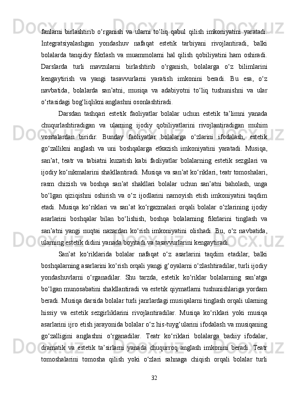 fanlarni   birlashtirib   o‘rganish   va   ularni   to‘liq   qabul   qilish   imkoniyatini   yaratadi.
Integratsiyalashgan   yondashuv   nafaqat   estetik   tarbiyani   rivojlantiradi,   balki
bolalarda   tanqidiy   fikrlash   va   muammolarni   hal   qilish   qobiliyatini   ham   oshiradi.
Darslarda   turli   mavzularni   birlashtirib   o‘rganish,   bolalarga   o‘z   bilimlarini
kengaytirish   va   yangi   tasavvurlarni   yaratish   imkonini   beradi.   Bu   esa,   o‘z
navbatida,   bolalarda   san’atni,   musiqa   va   adabiyotni   to‘liq   tushunishni   va   ular
o‘rtasidagi bog‘liqlikni anglashni osonlashtiradi.
Darsdan   tashqari   estetik   faoliyatlar   bolalar   uchun   estetik   ta’limni   yanada
chuqurlashtiradigan   va   ularning   ijodiy   qobiliyatlarini   rivojlantiradigan   muhim
vositalardan   biridir.   Bunday   faoliyatlar   bolalarga   o‘zlarini   ifodalash,   estetik
go‘zallikni   anglash   va   uni   boshqalarga   etkazish   imkoniyatini   yaratadi.   Musiqa,
san’at,   teatr   va   tabiatni   kuzatish   kabi   faoliyatlar   bolalarning   estetik   sezgilari   va
ijodiy ko‘nikmalarini shakllantiradi. Musiqa va san’at ko‘riklari, teatr tomoshalari,
rasm   chizish   va   boshqa   san’at   shakllari   bolalar   uchun   san’atni   baholash,   unga
bo‘lgan   qiziqishni   oshirish   va   o‘z   ijodlarini   namoyish   etish   imkoniyatini   taqdim
etadi.   Musiqa   ko‘riklari   va   san’at   ko‘rgazmalari   orqali   bolalar   o‘zlarining   ijodiy
asarlarini   boshqalar   bilan   bo‘lishish,   boshqa   bolalarning   fikrlarini   tinglash   va
san’atni   yangi   nuqtai   nazardan   ko‘rish   imkoniyatini   olishadi.   Bu,   o‘z   navbatida,
ularning estetik didini yanada boyitadi va tasavvurlarini kengaytiradi.
San’at   ko‘riklarida   bolalar   nafaqat   o‘z   asarlarini   taqdim   etadilar,   balki
boshqalarning asarlarini ko‘rish orqali yangi g‘oyalarni o‘zlashtiradilar, turli ijodiy
yondashuvlarni   o‘rganadilar.   Shu   tarzda,   estetik   ko‘riklar   bolalarning   san’atga
bo‘lgan munosabatini shakllantiradi va estetik qiymatlarni tushunishlariga yordam
beradi. Musiqa darsida bolalar turli janrlardagi musiqalarni tinglash orqali ularning
hissiy   va   estetik   sezgirliklarini   rivojlantiradilar.   Musiqa   ko‘riklari   yoki   musiqa
asarlarini ijro etish jarayonida bolalar o‘z his-tuyg‘ularini ifodalash va musiqaning
go‘zalligini   anglashni   o‘rganadilar.   Teatr   ko‘riklari   bolalarga   badiiy   ifodalar,
dramatik   va   estetik   ta’sirlarni   yanada   chuqurroq   anglash   imkonini   beradi.   Teatr
tomoshalarini   tomosha   qilish   yoki   o‘zlari   sahnaga   chiqish   orqali   bolalar   turli
32 