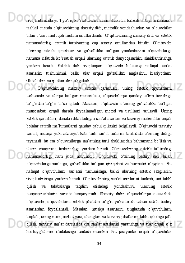 rivojlantirishda yo‘l-yo‘riq ko‘rsatuvchi muhim shaxsdir. Estetik tarbiyani samarali
tashkil etishda o‘qituvchining shaxsiy didi, metodik yondashuvlari va o‘quvchilar
bilan o‘zaro muloqoti muhim omillardandir.  O‘qituvchining shaxsiy didi va estetik
namunadorligi   estetik   tarbiyaning   eng   asosiy   omillaridan   biridir.   O‘qituvchi
o‘zining   estetik   qarashlari   va   go‘zallikka   bo‘lgan   yondashuvini   o‘quvchilarga
namuna   sifatida   ko‘rsatish   orqali   ularning   estetik   dunyoqarashini   shakllantirishga
yordam   beradi.   Estetik   didi   rivojlangan   o‘qituvchi   bolalarga   nafaqat   san’at
asarlarini   tushunishni,   balki   ular   orqali   go‘zallikni   anglashni,   hissiyotlarni
ifodalashni va ijodkorlikni o‘rgatadi.
O‘qituvchining   shaxsiy   estetik   qarashlari,   uning   estetik   qiymatlarni
tushunishi   va   ularga   bo‘lgan   munosabati,   o‘quvchilarga   qanday   ta’lim   berishiga
to‘g‘ridan-to‘g‘ri   ta’sir   qiladi.   Masalan,   o‘qituvchi   o‘zining   go‘zallikka   bo‘lgan
munosabati   orqali   darsda   foydalanadigan   metod   va   usullarni   tanlaydi.   Uning
estetik qarashlari, darsda ishlatiladigan san’at asarlari va tasviriy materiallar orqali
bolalar estetik ma’lumotlarni qanday qabul qilishini belgilaydi. O‘qituvchi tasviriy
san’at,   musiqa   yoki   adabiyot   kabi   turli   san’at   turlarini   tanlashda   o‘zining   didiga
tayanadi, bu esa o‘quvchilarga san’atning turli shakllaridan bahramand bo‘lish va
ularni   chuqurroq   tushunishga   yordam   beradi.   O‘qituvchining   estetik   ta’limdagi
namunadorligi   ham   juda   muhimdir.   O‘qituvchi   o‘zining   badiiy   didi   bilan
o‘quvchilarga   san’atga,   go‘zallikka   bo‘lgan   qiziqishni   va   hurmatni   o‘rgatadi.   Bu
nafaqat   o‘quvchilarni   san’atni   tushunishga,   balki   ularning   estetik   sezgilarini
rivojlantirishga  yordam   beradi.  O‘qituvchining  san’at   asarlarini   tanlash,  uni  tahlil
qilish   va   talabalarga   taqdim   etishdagi   yondashuvi,   ularning   estetik
dunyoqarashlarini   yanada   kengaytiradi.   Shaxsiy   didni   o‘quvchilarga   etkazishda
o‘qituvchi,   o‘quvchilarni   estetik   jihatdan   to‘g‘ri   yo‘naltirish   uchun   sifatli   badiiy
asarlardan   foydalanadi.   Masalan,   musiqa   asarlarini   tinglashda   o‘quvchilarni
tinglab, uning ritmi, melodiyasi, ohanglari va tasviriy jihatlarini tahlil qilishga jalb
qilish,   tasviriy  san’at   darslarida  esa   san’at   asarlarini   yaratishga   va   ular   orqali   o‘z
his-tuyg‘ularini   ifodalashga   undash   mumkin.   Bu   jarayonlar   orqali   o‘quvchilar
34 