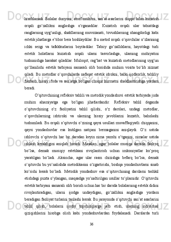 hisoblanadi. Bolalar dunyoni, atrof-muhitni, san’at asarlarini diqqat bilan kuzatish
orqali   go‘zallikni   anglashga   o‘rganadilar.   Kuzatish   orqali   ular   tabiatdagi
ranglarning   uyg‘unligi,   shakllarning   muvozanati,   tovushlarning   ohangdorligi   kabi
estetik jihatlarga e’tibor bera boshlaydilar. Bu metod orqali o‘quvchilar o‘zlarining
ichki   sezgi   va   tafakkurlarini   boyitadilar.   Tabiiy   go‘zalliklarni,   hayotdagi   turli
estetik   holatlarni   kuzatish   orqali   ularni   tasvirlashga,   ularning   mohiyatini
tushunishga   harakat   qiladilar.  Muloqot,   rag‘bat  va  kuzatish   metodlarining  uyg‘un
qo‘llanilishi   estetik   tarbiyani   samarali   olib   borishda   muhim   vosita   bo‘lib   xizmat
qiladi. Bu metodlar o‘quvchilarda nafaqat estetik idrokni, balki ijodkorlik, tahliliy
fikrlash, hissiy ifoda va san’atga bo‘lgan chuqur hurmatni shakllantirishga yordam
beradi.
O‘qituvchining refleksiv tahlili va metodik yondashuvi estetik tarbiyada juda
muhim   ahamiyatga   ega   bo‘lgan   jihatlardandir.   Refleksiv   tahlil   deganda
o‘qituvchining   o‘z   faoliyatini   tahlil   qilishi,   o‘z   darslari,   undagi   metodlar,
o‘quvchilarning   ishtiroki   va   ularning   hissiy   javoblarini   kuzatib,   baholashi
tushuniladi. Bu orqali o‘qituvchi o‘zining qaysi usullari muvaffaqiyatli chiqqanini,
qaysi   yondashuvlar   esa   kutilgan   natijani   bermaganini   aniqlaydi.   O‘z   ustida
ishlovchi   o‘qituvchi   har   bir   darsdan   keyin   nima   yaxshi   o‘tganini,   nimalar   ustida
ishlash   kerakligini   aniqlab   boradi.   Masalan,   agar   bolalar   musiqa   darsida   faolroq
bo‘lsa,   demak   musiqiy   estetikani   rivojlantirish   uchun   imkoniyatlar   ko‘proq
yaratilgan   bo‘ladi.   Aksincha,   agar   ular   rasm   chizishga   befarq   bo‘lsa,   demak
o‘qituvchi bu yo‘nalishda metodikasini o‘zgartirishi, boshqa yondashuvlarni sinab
ko‘rishi   kerak   bo‘ladi.   Metodik   yondashuv   esa   o‘qituvchining   darslarni   tashkil
etishdagi puxta o‘ylangan, maqsadga yo‘naltirilgan usullar to‘plamidir. O‘qituvchi
estetik tarbiyani samarali olib borish uchun har bir darsda bolalarning estetik didini
rivojlantiradigan,   ularni   ijodga   undaydigan,   go‘zallikni   anglashga   yordam
beradigan faoliyat turlarini tanlashi kerak. Bu jarayonda o‘qituvchi san’at asarlarini
tahlil   qilish,   bolalarni   ijodiy   topshiriqlarga   jalb   etish,   ularning   individual
qiziqishlarini   hisobga   olish   kabi   yondashuvlardan   foydalanadi.   Darslarda   turli
36 
