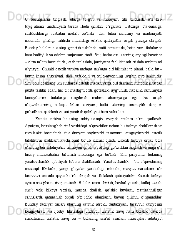 U   boshqalarni   tinglash,   ularga   to‘g‘ri   va   muloyim   fikr   bildirish,   o‘z   his-
tuyg‘ularini   madaniyatli   tarzda   ifoda   qilishni   o‘rganadi.   Ustoziga,   ota-onasiga,
sinfdoshlariga   nisbatan   mehrli   bo‘lishi,   ular   bilan   samimiy   va   madaniyatli
muomala   qilishga   intilishi   muhitdagi   estetik   qadriyatlar   orqali   yuzaga   chiqadi.
Bunday   bolalar   o‘zining   gapirish   uslubida,   xatti-harakatida,   hatto   yuz   ifodalarida
ham badiiylik va odobni mujassam etadi. Bu jihatlar esa ularning keyingi hayotida
– o‘rta ta’lim bosqichida, kasb tanlashda, jamiyatda faol ishtirok etishda muhim rol
o‘ynaydi. Chunki estetik tarbiya nafaqat san’atga oid bilimlar to‘plami, balki bu –
butun   inson   shaxsiyati,   didi,   tafakkuri   va   xulq-atvorining   uyg‘un   rivojlanishidir.
Shu bois boshlang‘ich sinflarda estetik madaniyatga oid darslarni metodik jihatdan
puxta tashkil etish, har bir mashg‘ulotda go‘zallik, uyg‘unlik, nafislik, samimiylik
tamoyillarini   bolalarga   singdirish   muhim   ahamiyatga   ega.   Bu   orqali
o‘quvchilarning   nafaqat   bilim   saviyasi,   balki   ularning   insoniylik   darajasi,
go‘zallikni qadrlash va uni yaratish qobiliyati ham yuksaladi.
Estetik   tarbiya   bolaning   ruhiy-axloqiy   rivojida   muhim   o‘rin   egallaydi.
Ayniqsa, boshlang‘ich sinf yoshidagi o‘quvchilar uchun bu tarbiya shakllanish va
rivojlanish bosqichida ichki dunyoni boyituvchi, tasavvurni kengaytiruvchi, estetik
tafakkurni   shakllantiruvchi   omil   bo‘lib   xizmat   qiladi.   Estetik   tarbiya   orqali   bola
o‘zining bor salohiyatini namoyon qilish, atrofdagi go‘zallikni anglash va unga o‘z
hissiy   munosabatini   bildirish   imkoniga   ega   bo‘ladi.   Shu   jarayonda   bolaning
yaratuvchanlik   qobiliyati   tobora   shakllanadi.   Yaratuvchanlik   –   bu   o‘quvchining
mustaqil   fikrlashi,   yangi   g‘oyalar   yaratishga   intilishi,   mavjud   narsalarni   o‘z
tasavvuri   asosida   qayta   ko‘rib   chiqish   va   ifodalash   qobiliyatidir.   Estetik   tarbiya
aynan shu jihatni rivojlantiradi. Bolalar rasm chizish, haykal yasash, kollaj tuzish,
she’r   yoki   hikoya   yozish,   musiqa   chalish,   qo‘shiq   kuylash,   teatrlashtirilgan
sahnalarda   qatnashish   orqali   o‘z   ichki   olamlarini   bayon   qilishni   o‘rganadilar.
Bunday   faoliyat   turlari   ularning   estetik   idroki,   fantaziyasi,   tasavvur   dunyosini
kengaytiradi   va   ijodiy   fikrlashga   undaydi.   Estetik   zavq   ham   bolalik   davrida
shakllanadi.   Estetik   zavq   bu   –   bolaning   san’at   asarlari,   musiqalar,   adabiyot
39 