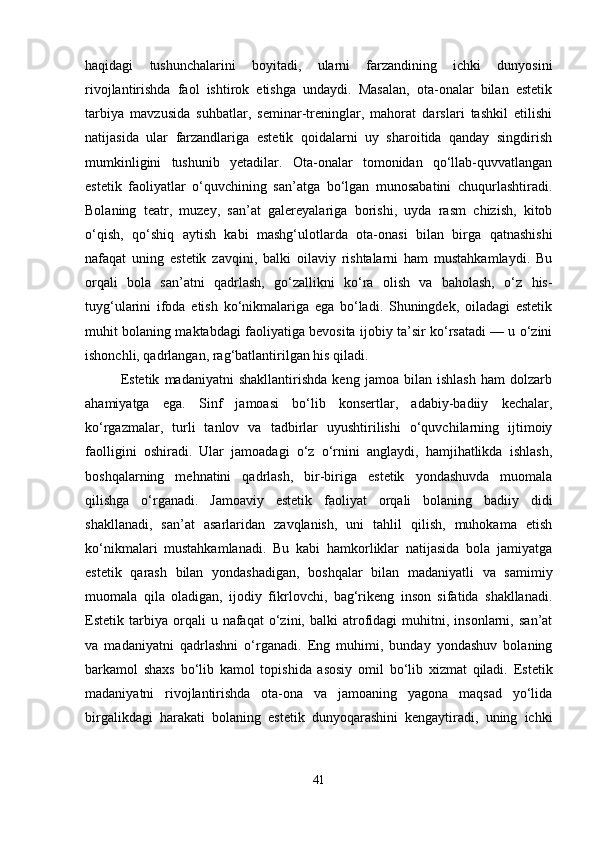 haqidagi   tushunchalarini   boyitadi,   ularni   farzandining   ichki   dunyosini
rivojlantirishda   faol   ishtirok   etishga   undaydi.   Masalan,   ota-onalar   bilan   estetik
tarbiya   mavzusida   suhbatlar,   seminar-treninglar,   mahorat   darslari   tashkil   etilishi
natijasida   ular   farzandlariga   estetik   qoidalarni   uy   sharoitida   qanday   singdirish
mumkinligini   tushunib   yetadilar.   Ota-onalar   tomonidan   qo‘llab-quvvatlangan
estetik   faoliyatlar   o‘quvchining   san’atga   bo‘lgan   munosabatini   chuqurlashtiradi.
Bolaning   teatr,   muzey,   san’at   galereyalariga   borishi,   uyda   rasm   chizish,   kitob
o‘qish,   qo‘shiq   aytish   kabi   mashg‘ulotlarda   ota-onasi   bilan   birga   qatnashishi
nafaqat   uning   estetik   zavqini,   balki   oilaviy   rishtalarni   ham   mustahkamlaydi.   Bu
orqali   bola   san’atni   qadrlash,   go‘zallikni   ko‘ra   olish   va   baholash,   o‘z   his-
tuyg‘ularini   ifoda   etish   ko‘nikmalariga   ega   bo‘ladi.   Shuningdek,   oiladagi   estetik
muhit bolaning maktabdagi faoliyatiga bevosita ijobiy ta’sir ko‘rsatadi — u o‘zini
ishonchli, qadrlangan, rag‘batlantirilgan his qiladi.
Estetik   madaniyatni   shakllantirishda   keng   jamoa   bilan   ishlash   ham   dolzarb
ahamiyatga   ega.   Sinf   jamoasi   bo‘lib   konsertlar,   adabiy-badiiy   kechalar,
ko‘rgazmalar,   turli   tanlov   va   tadbirlar   uyushtirilishi   o‘quvchilarning   ijtimoiy
faolligini   oshiradi.   Ular   jamoadagi   o‘z   o‘rnini   anglaydi,   hamjihatlikda   ishlash,
boshqalarning   mehnatini   qadrlash,   bir-biriga   estetik   yondashuvda   muomala
qilishga   o‘rganadi.   Jamoaviy   estetik   faoliyat   orqali   bolaning   badiiy   didi
shakllanadi,   san’at   asarlaridan   zavqlanish,   uni   tahlil   qilish,   muhokama   etish
ko‘nikmalari   mustahkamlanadi.   Bu   kabi   hamkorliklar   natijasida   bola   jamiyatga
estetik   qarash   bilan   yondashadigan,   boshqalar   bilan   madaniyatli   va   samimiy
muomala   qila   oladigan,   ijodiy   fikrlovchi,   bag‘rikeng   inson   sifatida   shakllanadi.
Estetik  tarbiya  orqali   u  nafaqat   o‘zini,   balki   atrofidagi   muhitni,  insonlarni,   san’at
va   madaniyatni   qadrlashni   o‘rganadi.   Eng   muhimi,   bunday   yondashuv   bolaning
barkamol   shaxs   bo‘lib   kamol   topishida   asosiy   omil   bo‘lib   xizmat   qiladi.   Estetik
madaniyatni   rivojlantirishda   ota-ona   va   jamoaning   yagona   maqsad   yo‘lida
birgalikdagi   harakati   bolaning   estetik   dunyoqarashini   kengaytiradi,   uning   ichki
41 