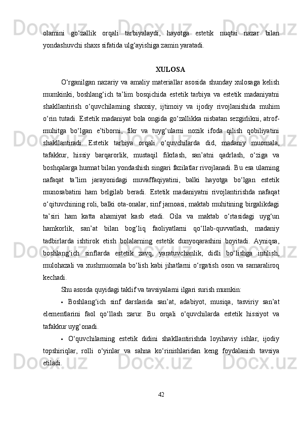 olamini   go‘zallik   orqali   tarbiyalaydi,   hayotga   estetik   nuqtai   nazar   bilan
yondashuvchi shaxs sifatida ulg‘ayishiga zamin yaratadi.
XULOSA
O‘rganilgan   nazariy  va   amaliy  materiallar   asosida   shunday   xulosaga   kelish
mumkinki,   boshlang‘ich   ta’lim   bosqichida   estetik   tarbiya   va   estetik   madaniyatni
shakllantirish   o‘quvchilarning   shaxsiy,   ijtimoiy   va   ijodiy   rivojlanishida   muhim
o‘rin tutadi. Estetik madaniyat bola ongida go‘zallikka nisbatan sezgirlikni, atrof-
muhitga   bo‘lgan   e’tiborni,   fikr   va   tuyg‘ularni   nozik   ifoda   qilish   qobiliyatini
shakllantiradi.   Estetik   tarbiya   orqali   o‘quvchilarda   did,   madaniy   muomala,
tafakkur,   hissiy   barqarorlik,   mustaqil   fikrlash,   san’atni   qadrlash,   o‘ziga   va
boshqalarga hurmat bilan yondashish singari fazilatlar rivojlanadi. Bu esa ularning
nafaqat   ta’lim   jarayonidagi   muvaffaqiyatini,   balki   hayotga   bo‘lgan   estetik
munosabatini   ham   belgilab   beradi.   Estetik   madaniyatni   rivojlantirishda   nafaqat
o‘qituvchining roli, balki ota-onalar, sinf jamoasi, maktab muhitining birgalikdagi
ta’siri   ham   katta   ahamiyat   kasb   etadi.   Oila   va   maktab   o‘rtasidagi   uyg‘un
hamkorlik,   san’at   bilan   bog‘liq   faoliyatlarni   qo‘llab-quvvatlash,   madaniy
tadbirlarda   ishtirok   etish   bolalarning   estetik   dunyoqarashini   boyitadi.   Ayniqsa,
boshlang‘ich   sinflarda   estetik   zavq,   yaratuvchanlik,   didli   bo‘lishga   intilish,
mulohazali  va  xushmuomala  bo‘lish  kabi  jihatlarni  o‘rgatish  oson  va  samaraliroq
kechadi.
Shu asosda quyidagi taklif va tavsiyalarni ilgari surish mumkin:
 Boshlang‘ich   sinf   darslarida   san’at,   adabiyot,   musiqa,   tasviriy   san’at
elementlarini   faol   qo‘llash   zarur.   Bu   orqali   o‘quvchilarda   estetik   hissiyot   va
tafakkur uyg‘onadi.
 O‘quvchilarning   estetik   didini   shakllantirishda   loyihaviy   ishlar,   ijodiy
topshiriqlar,   rolli   o‘yinlar   va   sahna   ko‘rinishlaridan   keng   foydalanish   tavsiya
etiladi.
42 