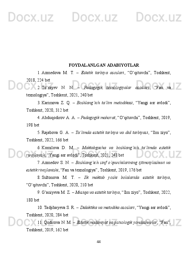 FOYDALANLGAN ADABIYOTLAR
1. Axmedova   M.   T.   –   Estetik   tarbiya   asoslari ,   “O‘qituvchi”,   Toshkent,
2018, 224 bet
2. To‘rayev   N.   N.   –   Pedagogik   texnologiyalar   asoslari ,   “Fan   va
texnologiya”, Toshkent, 2021, 240 bet
3. Karimova   Z.   Q.   –   Boshlang‘ich   ta’lim   metodikasi ,   “Yangi   asr   avlodi”,
Toshkent, 2020, 312 bet
4. Abduqodirov A. A. –   Pedagogik mahorat , “O‘qituvchi”, Toshkent, 2019,
198 bet
5. Rajabova   G.   A.   –   Ta’limda   estetik   tarbiya   va   did   tarbiyasi ,   “Ilm   ziyo”,
Toshkent, 2022, 166 bet
6. Komilova   D.   M.   –   Maktabgacha   va   boshlang‘ich   ta’limda   estetik
rivojlanish , “Yangi asr avlodi”, Toshkent, 2021, 248 bet
7. Axmedov   S.   N.   –   Boshlang‘ich   sinf   o‘quvchilarining   ijtimoiylashuvi   va
estetik rivojlanishi , “Fan va texnologiya”, Toshkent, 2019, 176 bet
8. Sultonova   M.   T.   –   Ilk   maktab   yoshi   bolalarida   estetik   tarbiya ,
“O‘qituvchi”, Toshkent, 2020, 210 bet
9. G‘aniyeva M. Z. –  Musiqa va estetik tarbiya , “Ilm ziyo”, Toshkent, 2022,
180 bet
10. Tadjibayeva S. R. –  Didaktika va metodika asoslari , “Yangi asr avlodi”,
Toshkent, 2020, 284 bet
11. Qodirova N. M. –  Estetik madaniyat va psixologik yondashuvlar , “Fan”,
Toshkent, 2019, 162 bet
44 