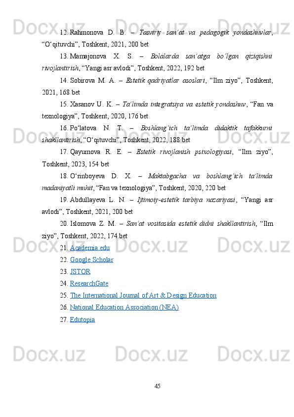 12. Rahmonova   D.   B.   –   Tasviriy   san’at   va   pedagogik   yondashuvlar ,
“O‘qituvchi”, Toshkent, 2021, 200 bet
13. Mamajonova   X.   S.   –   Bolalarda   san’atga   bo‘lgan   qiziqishni
rivojlantirish , “Yangi asr avlodi”, Toshkent, 2022, 192 bet
14. Sobirova   M.   A.   –   Estetik   qadriyatlar   asoslari ,   “Ilm   ziyo”,   Toshkent,
2021, 168 bet
15. Xasanov   U.   K.   –   Ta’limda   integratsiya   va   estetik   yondashuv ,   “Fan   va
texnologiya”, Toshkent, 2020, 176 bet
16. Po‘latova   N.   T.   –   Boshlang‘ich   ta’limda   didaktik   tafakkurni
shakllantirish , “O‘qituvchi”, Toshkent, 2022, 188 bet
17. Qayumova   R.   E.   –   Estetik   rivojlanish   psixologiyasi ,   “Ilm   ziyo”,
Toshkent, 2023, 154 bet
18. O‘rinboyeva   D.   X.   –   Maktabgacha   va   boshlang‘ich   ta’limda
madaniyatli muhit , “Fan va texnologiya”, Toshkent, 2020, 220 bet
19. Abdullayeva   L.   N.   –   Ijtimoiy-estetik   tarbiya   nazariyasi ,   “Yangi   asr
avlodi”, Toshkent, 2021, 200 bet
20. Islomova   Z.   M.   –   San’at   vositasida   estetik   didni   shakllantirish ,   “Ilm
ziyo”, Toshkent, 2022, 174 bet
21. Academia.edu   
22. Google Scholar   
23. JSTOR   
24. ResearchGate   
25. The International Journal of Art & Design Education   
26. National Education Association (NEA)   
27. Edutopia   
45 
