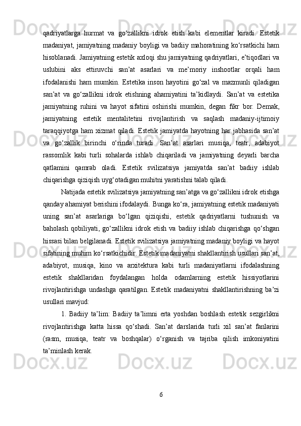 qadriyatlarga   hurmat   va   go‘zallikni   idrok   etish   kabi   elementlar   kiradi.   Estetik
madaniyat, jamiyatning madaniy boyligi va badiiy mahoratining ko‘rsatkichi ham
hisoblanadi. Jamiyatning estetik axloqi shu jamiyatning qadriyatlari, e’tiqodlari va
uslubini   aks   ettiruvchi   san’at   asarlari   va   me’moriy   inshootlar   orqali   ham
ifodalanishi   ham   mumkin.   Estetika   inson   hayotini   go‘zal   va   mazmunli   qiladigan
san’at   va   go‘zallikni   idrok   etishning   ahamiyatini   ta’kidlaydi.   San’at   va   estetika
jamiyatning   ruhini   va   hayot   sifatini   oshirishi   mumkin,   degan   fikr   bor.   Demak,
jamiyatning   estetik   mentalitetini   rivojlantirish   va   saqlash   madaniy-ijtimoiy
taraqqiyotga   ham   xizmat   qiladi.   Estetik   jamiyatda   hayotning   har   jabhasida   san’at
va   go‘zallik   birinchi   o‘rinda   turadi.   San’at   asarlari   musiqa,   teatr,   adabiyot
rassomlik   kabi   turli   sohalarda   ishlab   chiqariladi   va   jamiyatning   deyarli   barcha
qatlamini   qamrab   oladi.   Estetik   svilizatsiya   jamiyatda   san’at   badiiy   ishlab
chiqarishga qiziqish uyg‘otadigan muhitni yaratishni talab qiladi.
Natijada estetik svilizatsiya jamiyatning san’atga va go‘zallikni idrok etishga
qanday ahamiyat berishini ifodalaydi. Bunga ko‘ra, jamiyatning estetik madaniyati
uning   san’at   asarlariga   bo‘lgan   qiziqishi,   estetik   qadriyatlarni   tushunish   va
baholash   qobiliyati,   go‘zallikni   idrok   etish   va   badiiy   ishlab   chiqarishga   qo‘shgan
hissasi bilan belgilanadi. Estetik svilizatsiya jamiyatning madaniy boyligi va hayot
sifatining muhim ko‘rsatkichidir. Estetik madaniyatni shakllantirish usullari san’at,
adabiyot,   musiqa,   kino   va   arxitektura   kabi   turli   madaniyatlarni   ifodalashning
estetik   shakllaridan   foydalangan   holda   odamlarning   estetik   hissiyotlarini
rivojlantirishga   undashga   qaratilgan.   Estetik   madaniyatni   shakllantirishning   ba’zi
usullari mavjud:
1.   Badiiy   ta’lim:   Badiiy   ta’limni   erta   yoshdan   boshlash   estetik   sezgirlikni
rivojlantirishga   katta   hissa   qo‘shadi.   San’at   darslarida   turli   xil   san’at   fanlarini
(rasm,   musiqa,   teatr   va   boshqalar)   o‘rganish   va   tajriba   qilish   imkoniyatini
ta’minlash kerak.
6 