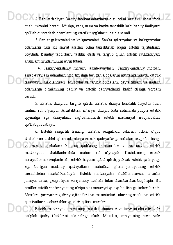 2. Badiiy faoliyat: Badiiy faoliyat odamlarga o‘z ijodini kashf qilish va ifoda
etish imkonini beradi. Musiqa, raqs, rasm va haykaltaroshlik kabi badiiy faoliyatni
qo‘llab-quvvatlash odamlarning estetik tuyg‘ularini oziqlantiradi. 
3. San’at galereyalari va ko‘rgazmalari: San’at galereyalari va ko‘rgazmalar
odamlarni   turli   xil   san’at   asarlari   bilan   tanishtirish   orqali   estetik   tajribalarini
boyitadi.   Bunday   tadbirlarni   tashkil   etish   va   targ‘ib   qilish   estetik   svilizatsiyani
shakllantirishda muhim o‘rin tutadi.
  4.   Tarixiy-madaniy   merosni   asrab-avaylash:   Tarixiy-madaniy   merosni
asrab-avaylash odamlarning o‘tmishga bo‘lgan aloqalarini mustahkamlaydi, estetik
tasavvurni   shakllantiradi.   Muzeylar   va   tarixiy   obidalarni   qayta   tiklash   va   saqlash
odamlarga   o‘tmishning   badiiy   va   estetik   qadriyatlarini   kashf   etishga   yordam
beradi.
5.   Estetik   dizaynni   targ‘ib   qilish:   Estetik   dizayn   kundalik   hayotda   ham
muhim   rol   o‘ynaydi.   Arxitektura,   interyer   dizayni   kabi   sohalarda   yuqori   estetik
qiymatga   ega   dizaynlarni   rag‘batlantirish   estetik   madaniyat   rivojlanishini
qo‘llabquvvatlaydi.
6.   Estetik   sezgirlik   treningi:   Estetik   sezgirlikni   oshirish   uchun   o‘quv
dasturlarini tashkil qilish odamlarga estetik qadriyatlarga nisbatan sezgir bo‘lishga
va   estetik   tajribalarni   ko‘proq   qadrlashga   imkon   beradi.   Bu   usullar   estetik
madaniyatni   shakllantirishda   muhim   rol   o‘ynaydi.   Kishilarning   estetik
hissiyotlarini  rivojlantirish, estetik  hayotni  qabul  qilish, yuksak  estetik  qadriyatga
ega   bo‘lgan   madaniy   qadriyatlarni   muhofaza   qilish   jamiyatning   estetik
mentalitetini   mustahkamlaydi.   Estetik   madaniyatni   shakllantiruvchi   unsurlar
jamiyat tarixi, geografiyasi  va ijtimoiy tuzilishi  bilan chambarchas bog‘liqdir. Bu
omillar estetik madaniyatning o‘ziga xos xususiyatga ega bo‘lishiga imkon beradi.
Masalan,   jamiyatning   diniy   e;tiqodlari   va   marosimlari,   ularning   san’at   va   estetik
qadriyatlarni tushunishlariga ta’sir qilishi mumkin. 
Estetik madaniyat jamiyatning estetik tushunchasi va tasvirini aks ettiruvchi
ko‘plab   ijodiy   ifodalarni   o‘z   ichiga   oladi.   Masalan,   jamiyatning   rasm   yoki
7 