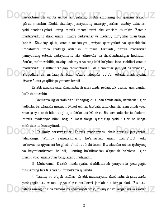 haykaltaroshlik   uslubi   ushbu   jamiyatning   estetik   axloqning   bir   qismini   tashkil
qilishi   mumkin.   Xuddi   shunday,   jamiyatning   musiqiy   janrlari,   adabiy   uslublari
yoki   tendensiyalari   uning   estetik   mentalitetini   aks   ettirishi   mumkin.   Estetik
madaniyatning shakllanishi  ijtimoiy qadriyatlar  va madaniy me’yorlar  bilan birga
keladi.   Shunday   qilib,   estetik   madaniyat   jamiyat   qadriyatlari   va   qarashlarini
ifodalovchi   ifoda   shakliga   aylanishi   mumkin.   Natijada,   estetik   madaniyat
jamiyatning   estetik   qadriyatlarini   aks   ettiruvchi   va   shakllantiradigan   hodisadir.
San’at, me’morchilik, musiqa, adabiyot va raqs kabi ko‘plab ifoda shakllari estetik
madaniyatni   shakllantiradigan   elementlardir.   Bu   elementlar   jamiyat   qadriyatlari,
e’tiqodlari   va   madaniyati   bilan   o‘zaro   aloqada   bo‘lib,   estetik   madaniyatni
diversifikatsiya qilishga yordam beradi. 
Estetik madaniyatni  shakllantirish jarayonida pedagogik  usullar  quyidagilar
bo‘lishi mumkin: 
1. Darslarda ilg‘or tadbirlari: Pedagogik usuldan foydalanib, darslarda ilg‘or
tadbirlar belgilanishi mumkin. Misol uchun, talabalarning chizish, rasm qilish yoki
musiqa  ijro  etish  bilan bog‘liq tadbirlar   tashkil   etish.  Bu  tarz  tadbirlar   talabalarni
estetik   madaniyat   bilan   bog‘liq   masalalarga   qiziqishga   yoki   ilg‘or   bo‘lishga
intilishlarini kuchaytiradi. 
2.   Ta’limiy   sarguzashtlar:   Estetik   madaniyatni   shakllantirish   jarayonida
talabalarga   ta’limiy   sarguzashtlarini   ko‘rmasdan   amali   mashg‘ulot   yoki
so‘rovnoma qiymatini belgilash o‘rinli bo‘lishi lozim. Bu talabalar uchun ijobiyroq
va   hayratlantiruvchi   bo‘ladi,   ularning   ko‘nikmadan   o‘rganish   bo‘yicha   ilg‘or
mashq yoki amaliyotlar belgilanishi muhimdir. 
3.   Muhokama:   Estetik   madaniyatni   shakllantirish   jarayonida   pedagogik
usullarning biri talabalarni muhokama qilishdir
4.  Tahliliy  va   o‘qish   usullari:   Estetik  madaniyatni   shakllantirish   jarayonida
pedagogik   usullar   tahliliy   va   o‘qish   usullarini   jamlab   o‘z   ichiga   oladi.   Bu   usul
talabalarning boshqa zamonaviy ijyimoiy-tarixiy, huquqiy rivojlangan mamlakatlar
8 