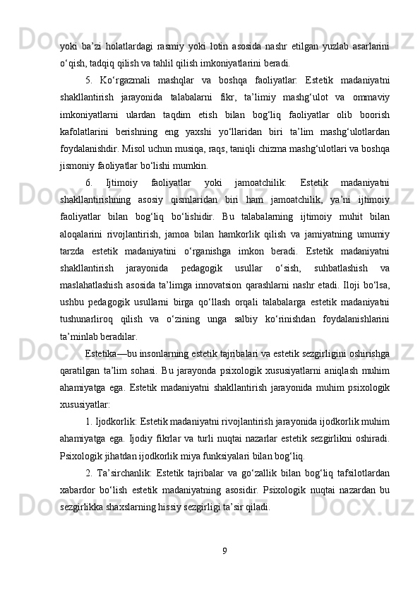 yoki   ba’zi   holatlardagi   rasmiy   yoki   lotin   asosida   nashr   etilgan   yuzlab   asarlarini
o‘qish, tadqiq qilish va tahlil qilish imkoniyatlarini beradi. 
5.   Ko‘rgazmali   mashqlar   va   boshqa   faoliyatlar:   Estetik   madaniyatni
shakllantirish   jarayonida   talabalarni   fikr,   ta’limiy   mashg‘ulot   va   ommaviy
imkoniyatlarni   ulardan   taqdim   etish   bilan   bog‘liq   faoliyatlar   olib   boorish
kafolatlarini   berishning   eng   yaxshi   yo‘llaridan   biri   ta’lim   mashg‘ulotlardan
foydalanishdir. Misol uchun musiqa, raqs, taniqli chizma mashg‘ulotlari va boshqa
jismoniy faoliyatlar bo‘lishi mumkin. 
6.   Ijtimoiy   faoliyatlar   yoki   jamoatchilik:   Estetik   madaniyatni
shakllantirishning   asosiy   qismlaridan   biri   ham   jamoatchilik,   ya’ni   ijtimoiy
faoliyatlar   bilan   bog‘liq   bo‘lishidir.   Bu   talabalarning   ijtimoiy   muhit   bilan
aloqalarini   rivojlantirish,   jamoa   bilan   hamkorlik   qilish   va   jamiyatning   umumiy
tarzda   estetik   madaniyatini   o‘rganishga   imkon   beradi.   Estetik   madaniyatni
shakllantirish   jarayonida   pedagogik   usullar   o‘sish,   suhbatlashish   va
maslahatlashish   asosida   ta’limga   innovatsion   qarashlarni   nashr   etadi.   Iloji   bo‘lsa,
ushbu   pedagogik   usullarni   birga   qo‘llash   orqali   talabalarga   estetik   madaniyatni
tushunarliroq   qilish   va   o‘zining   unga   salbiy   ko‘rinishdan   foydalanishlarini
ta’minlab beradilar. 
Estetika—bu insonlarning estetik tajribalari va estetik sezgirligini oshirishga
qaratilgan   ta’lim   sohasi.   Bu   jarayonda   psixologik   xususiyatlarni   aniqlash   muhim
ahamiyatga   ega.   Estetik   madaniyatni   shakllantirish   jarayonida   muhim   psixologik
xususiyatlar: 
1. Ijodkorlik: Estetik madaniyatni rivojlantirish jarayonida ijodkorlik muhim
ahamiyatga   ega.   Ijodiy   fikrlar   va   turli   nuqtai   nazarlar   estetik   sezgirlikni   oshiradi.
Psixologik jihatdan ijodkorlik miya funksiyalari bilan bog‘liq. 
2.   Ta’sirchanlik:   Estetik   tajribalar   va   go‘zallik   bilan   bog‘liq   tafsilotlardan
xabardor   bo‘lish   estetik   madaniyatning   asosidir.   Psixologik   nuqtai   nazardan   bu
sezgirlikka shaxslarning hissiy sezgirligi ta’sir qiladi. 
9 