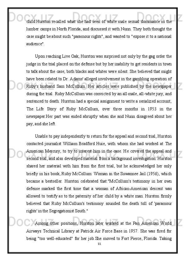 child.Hurston   recalled   what   she   had  seen   of   white  male   sexual   dominance   in   the
lumber camps in North Florida, and discussed it with Nunn. They both thought the
case might be about such "paramour rights", and wanted to "expose it to a national
audience".
Upon reaching Live Oak, Hurston was surprised not only by the gag order the
judge in the trial placed on the defense but by her inability to get residents in town
to talk about the case; both blacks and whites were silent. She believed that might
have been related to Dr. Adams' alleged involvement in the gambling operation of
Ruby's   husband   Sam   McCollum.   Her   articles   were   published   by   the   newspaper
during the trial. Ruby McCollum was convicted by an all-male, all-white jury, and
sentenced to death. Hurston had a special assignment to write a serialized account,
The   Life   Story   of   Ruby   McCollum,   over   three   months   in   1953   in   the
newspaper.Her   part   was   ended   abruptly   when   she   and   Nunn   disagreed   about   her
pay, and she left.
Unable to pay independently to return for the appeal and second trial, Hurston
contacted   journalist   William   Bradford   Huie,   with   whom   she   had   worked   at   The
American   Mercury,  to  try  to  interest  him  in  the  case.  He  covered  the   appeal   and
second trial, and also developed material from a background investigation. Hurston
shared   her   material   with   him   from   the   first   trial,   but   he   acknowledged   her   only
briefly in his book, Ruby McCollum: Woman in the Suwannee Jail (1956), which
became   a   bestseller.   Hurston   celebrated   that:"McCollum's   testimony   in   her   own
defense   marked   the   first   time   that   a   woman   of   African-American   descent   was
allowed to testify as to the paternity of her child by a white man. Hurston firmly
believed   that   Ruby   McCollum's   testimony   sounded   the   death   toll   of   'paramour
rights' in the Segregationist South."
Among   other   positions,   Hurston   later   worked   at   the   Pan   American   World
Airways   Technical   Library   at   Patrick   Air   Force   Base   in   1957.   She   was   fired   for
being   "too   well-educated"   for   her   job.She   moved   to   Fort   Pierce,   Florida.   Taking
11 