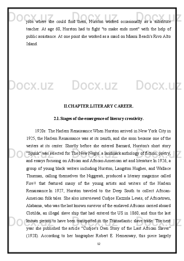 jobs   where   she   could   find   them,   Hurston   worked   occasionally   as   a   substitute
teacher.   At   age   60,   Hurston   had   to   fight   "to   make   ends   meet"   with   the   help   of
public assistance. At one point she worked as a maid on Miami Beach's Rivo Alto
Island.
II.CHAPTER.LITERARY CAREER.
2.1.Stages of the emergence of literary creativity.
1920s: The Harlem Renaissance:When Hurston arrived in New York City in
1925, the Harlem Renaissance  was at  its zenith, and she soon became one of  the
writers   at   its   center.   Shortly   before   she   entered   Barnard,   Hurston's   short   story
"Spunk" was selected for The New Negro, a landmark anthology of fiction, poetry,
and essays focusing on African and African-American art and literature.In 1926, a
group   of   young   black   writers   including   Hurston,   Langston   Hughes,   and   Wallace
Thurman,   calling   themselves   the   Niggerati,   produced   a   literary   magazine   called
Fire!!   that   featured   many   of   the   young   artists   and   writers   of   the   Harlem
Renaissance.In   1927,   Hurston   traveled   to   the   Deep   South   to   collect   African-
American folk tales. She also interviewed Cudjoe Kazzola Lewis, of  Africatown,
Alabama, who was the last known survivor of the enslaved Africans carried aboard
Clotilda,   an   illegal   slave   ship   that   had   entered   the   US   in   1860,   and   thus   the   last
known person to have been transported in the Transatlantic slave trade. The next
year   she   published   the   article   "Cudjoe's   Own   Story   of   the   Last   African   Slaver"
(1928).   According   to   her   biographer   Robert   E.   Hemenway,   this   piece   largely
12 
