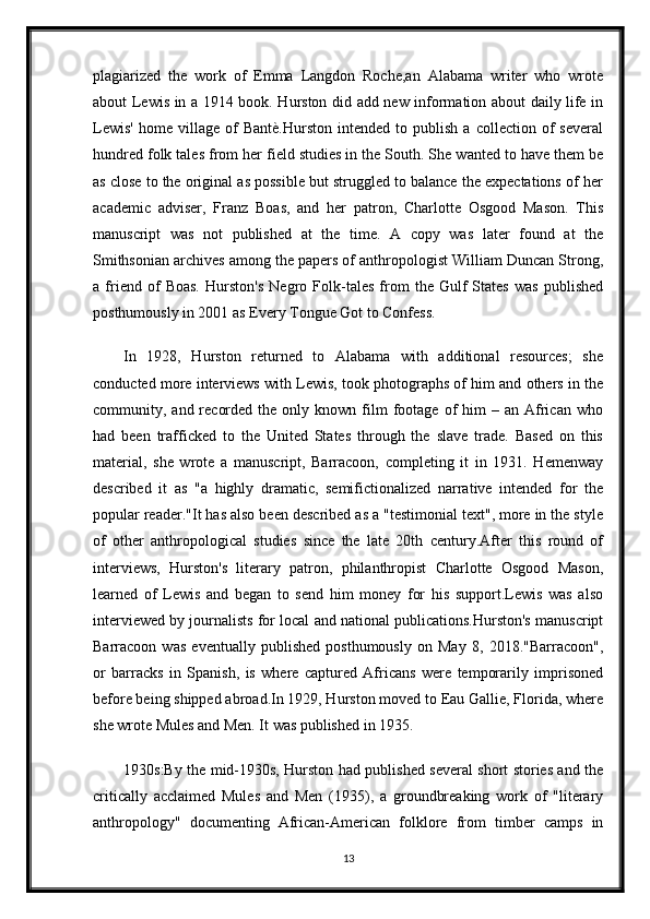 plagiarized   the   work   of   Emma   Langdon   Roche,an   Alabama   writer   who   wrote
about Lewis in a 1914 book. Hurston did add new information about daily life in
Lewis'   home  village   of   Bantè.Hurston   intended   to  publish   a   collection  of   several
hundred folk tales from her field studies in the South. She wanted to have them be
as close to the original as possible but struggled to balance the expectations of her
academic   adviser,   Franz   Boas,   and   her   patron,   Charlotte   Osgood   Mason.   This
manuscript   was   not   published   at   the   time.   A   copy   was   later   found   at   the
Smithsonian archives among the papers of anthropologist William Duncan Strong,
a   friend   of   Boas.   Hurston's   Negro   Folk-tales   from   the   Gulf   States   was   published
posthumously in 2001 as Every Tongue Got to Confess.
In   1928,   Hurston   returned   to   Alabama   with   additional   resources;   she
conducted more interviews with Lewis, took photographs of him and others in the
community,  and  recorded  the   only  known   film   footage   of  him  –  an  African   who
had   been   trafficked   to   the   United   States   through   the   slave   trade.   Based   on   this
material,   she   wrote   a   manuscript,   Barracoon,   completing   it   in   1931.   Hemenway
described   it   as   "a   highly   dramatic,   semifictionalized   narrative   intended   for   the
popular reader."It has also been described as a "testimonial text", more in the style
of   other   anthropological   studies   since   the   late   20th   century.After   this   round   of
interviews,   Hurston's   literary   patron,   philanthropist   Charlotte   Osgood   Mason,
learned   of   Lewis   and   began   to   send   him   money   for   his   support.Lewis   was   also
interviewed by journalists for local and national publications.Hurston's manuscript
Barracoon   was   eventually   published   posthumously   on   May   8,   2018."Barracoon",
or   barracks   in   Spanish,   is   where   captured   Africans   were   temporarily   imprisoned
before being shipped abroad.In 1929, Hurston moved to Eau Gallie, Florida, where
she wrote Mules and Men. It was published in 1935.
1930s:By the mid-1930s, Hurston had published several short stories and the
critically   acclaimed   Mules   and   Men   (1935),   a   groundbreaking   work   of   "literary
anthropology"   documenting   African-American   folklore   from   timber   camps   in
13 