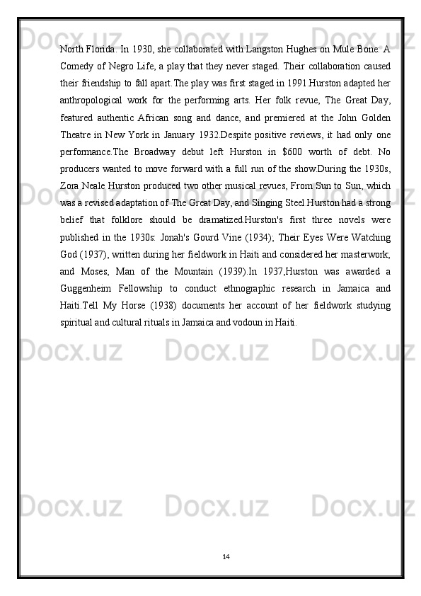 North Florida. In 1930, she collaborated with Langston Hughes on Mule Bone: A
Comedy of  Negro Life, a play that  they never  staged.  Their  collaboration caused
their friendship to fall apart.The play was first staged in 1991.Hurston adapted her
anthropological   work   for   the   performing   arts.   Her   folk   revue,   The   Great   Day,
featured   authentic   African   song   and   dance,   and   premiered   at   the   John   Golden
Theatre   in   New   York   in   January   1932.Despite   positive   reviews,   it   had   only   one
performance.The   Broadway   debut   left   Hurston   in   $600   worth   of   debt.   No
producers wanted to move forward with a full run of the show.During the 1930s,
Zora Neale Hurston produced two other musical revues, From Sun to Sun, which
was a revised adaptation of The Great Day, and Singing Steel.Hurston had a strong
belief   that   folklore   should   be   dramatized.Hurston's   first   three   novels   were
published   in   the   1930s:   Jonah's   Gourd   Vine   (1934);   Their   Eyes   Were   Watching
God (1937), written during her fieldwork in Haiti and considered her masterwork;
and   Moses,   Man   of   the   Mountain   (1939).In   1937,Hurston   was   awarded   a
Guggenheim   Fellowship   to   conduct   ethnographic   research   in   Jamaica   and
Haiti.Tell   My   Horse   (1938)   documents   her   account   of   her   fieldwork   studying
spiritual and cultural rituals in Jamaica and vodoun in Haiti.
14 
