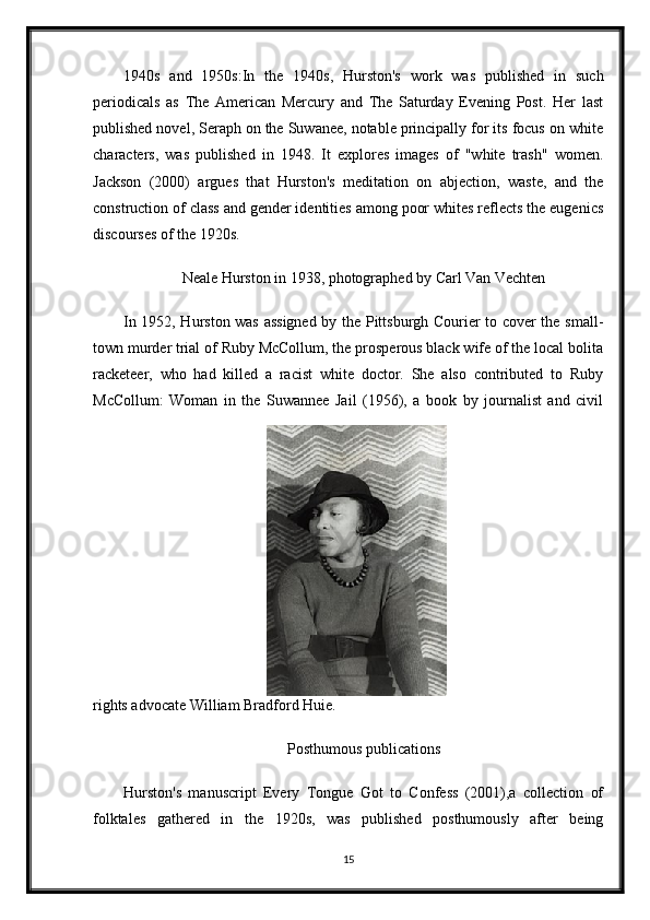 1940s   and   1950s:In   the   1940s,   Hurston's   work   was   published   in   such
periodicals   as   The   American   Mercury   and   The   Saturday   Evening   Post.   Her   last
published novel, Seraph on the Suwanee, notable principally for its focus on white
characters,   was   published   in   1948.   It   explores   images   of   "white   trash"   women.
Jackson   (2000)   argues   that   Hurston's   meditation   on   abjection,   waste,   and   the
construction of class and gender identities among poor whites reflects the eugenics
discourses of the 1920s.
Neale Hurston in 1938, photographed by Carl Van Vechten
In 1952, Hurston was assigned by the Pittsburgh Courier to cover the small-
town murder trial of Ruby McCollum, the prosperous black wife of the local bolita
racketeer,   who   had   killed   a   racist   white   doctor.   She   also   contributed   to   Ruby
McCollum:   Woman   in   the   Suwannee   Jail   (1956),   a   book   by   journalist   and   civil
rights advocate William Bradford Huie.
Posthumous publications
Hurston's   manuscript   Every   Tongue   Got   to   Confess   (2001),a   collection   of
folktales   gathered   in   the   1920s,   was   published   posthumously   after   being
15 