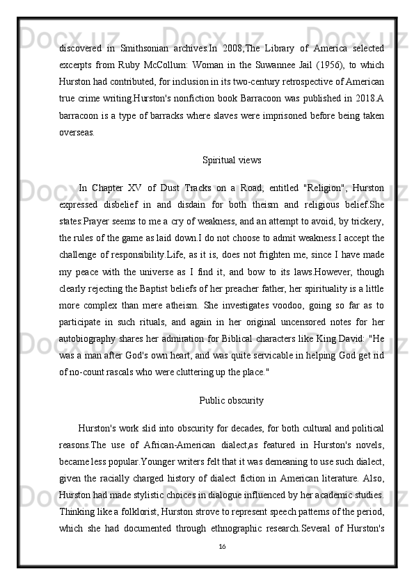 discovered   in   Smithsonian   archives.In   2008,The   Library   of   America   selected
excerpts   from   Ruby   McCollum:   Woman   in   the   Suwannee   Jail   (1956),   to   which
Hurston had contributed, for inclusion in its two-century retrospective of American
true  crime writing.Hurston's   nonfiction  book Barracoon  was  published  in  2018.A
barracoon is a type of barracks where slaves  were imprisoned before being taken
overseas.
Spiritual views
In   Chapter   XV   of   Dust   Tracks   on   a   Road,   entitled   "Religion",   Hurston
expressed   disbelief   in   and   disdain   for   both   theism   and   religious   belief.She
states:Prayer seems to me a cry of weakness, and an attempt to avoid, by trickery,
the rules of the game as laid down.I do not choose to admit weakness.I accept the
challenge  of   responsibility.Life,  as  it   is,  does   not   frighten  me,  since   I  have   made
my   peace   with   the   universe   as   I   find   it,   and   bow   to   its   laws.However,   though
clearly rejecting the Baptist beliefs of her preacher father, her spirituality is a little
more   complex   than   mere   atheism.   She   investigates   voodoo,   going   so   far   as   to
participate   in   such   rituals,   and   again   in   her   original   uncensored   notes   for   her
autobiography shares her admiration for Biblical characters like King David: "He
was a man after God's own heart, and was quite servicable in helping God get rid
of no-count rascals who were cluttering up the place."
Public obscurity
Hurston's work slid into obscurity for decades, for both cultural and political
reasons.The   use   of   African-American   dialect,as   featured   in   Hurston's   novels,
became less popular.Younger writers felt that it was demeaning to use such dialect,
given   the   racially   charged   history   of   dialect   fiction   in   American   literature.   Also,
Hurston had made stylistic choices in dialogue influenced by her academic studies.
Thinking like a folklorist, Hurston strove to represent speech patterns of the period,
which   she   had   documented   through   ethnographic   research.Several   of   Hurston's
16 