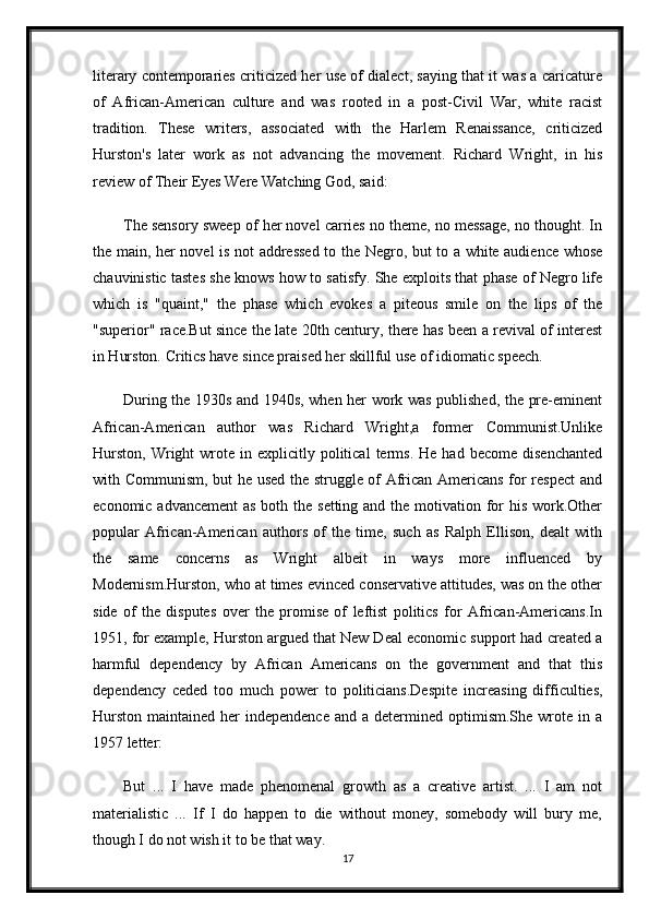 literary contemporaries criticized her use of dialect, saying that it was a caricature
of   African-American   culture   and   was   rooted   in   a   post-Civil   War,   white   racist
tradition.   These   writers,   associated   with   the   Harlem   Renaissance,   criticized
Hurston's   later   work   as   not   advancing   the   movement.   Richard   Wright,   in   his
review of Their Eyes Were Watching God, said:
The sensory sweep of her novel carries no theme, no message, no thought. In
the main, her novel is not addressed to the Negro, but to a white audience whose
chauvinistic tastes she knows how to satisfy. She exploits that phase of Negro life
which   is   "quaint,"   the   phase   which   evokes   a   piteous   smile   on   the   lips   of   the
"superior" race.But since the late 20th century, there has been a revival of interest
in Hurston. Critics have since praised her skillful use of idiomatic speech.
During the 1930s and 1940s, when her work was published, the pre-eminent
African-American   author   was   Richard   Wright,a   former   Communist.Unlike
Hurston,   Wright  wrote  in  explicitly  political   terms.  He  had  become   disenchanted
with Communism, but he used the struggle of African Americans for respect and
economic advancement  as both the setting and the motivation for his work.Other
popular   African-American   authors   of   the   time,   such   as   Ralph   Ellison,   dealt   with
the   same   concerns   as   Wright   albeit   in   ways   more   influenced   by
Modernism.Hurston, who at times evinced conservative attitudes, was on the other
side   of   the   disputes   over   the   promise   of   leftist   politics   for   African-Americans.In
1951, for example, Hurston argued that New Deal economic support had created a
harmful   dependency   by   African   Americans   on   the   government   and   that   this
dependency   ceded   too   much   power   to   politicians.Despite   increasing   difficulties,
Hurston  maintained  her  independence   and a  determined optimism.She  wrote  in a
1957 letter:
But   ...   I   have   made   phenomenal   growth   as   a   creative   artist.   ...   I   am   not
materialistic   ...   If   I   do   happen   to   die   without   money,   somebody   will   bury   me,
though I do not wish it to be that way.
17 