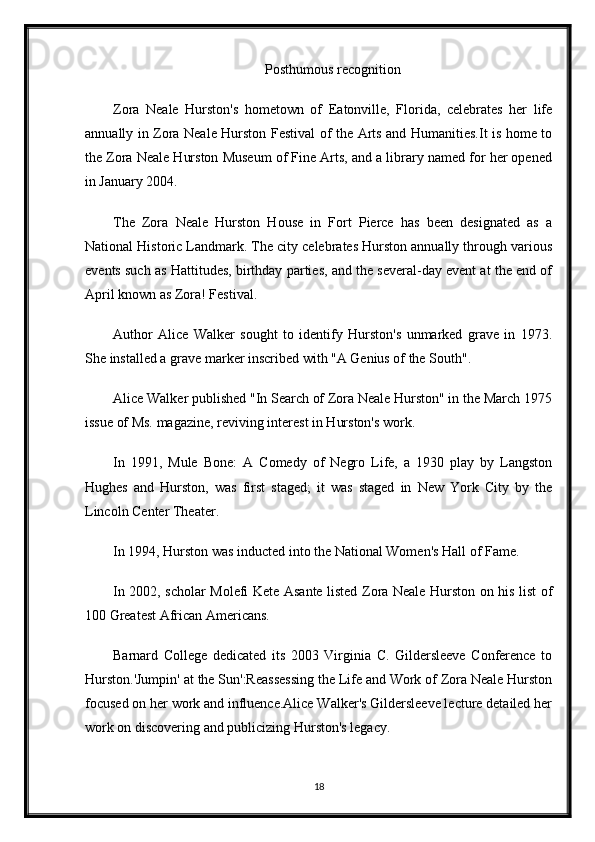 Posthumous recognition
Zora   Neale   Hurston's   hometown   of   Eatonville,   Florida,   celebrates   her   life
annually in Zora Neale Hurston Festival of the Arts and Humanities.It is home to
the Zora Neale Hurston Museum of Fine Arts, and a library named for her opened
in January 2004.
The   Zora   Neale   Hurston   House   in   Fort   Pierce   has   been   designated   as   a
National Historic Landmark. The city celebrates Hurston annually through various
events such as Hattitudes, birthday parties, and the several-day event at the end of
April known as Zora! Festival.
Author   Alice   Walker   sought   to   identify   Hurston's   unmarked   grave   in   1973.
She installed a grave marker inscribed with "A Genius of the South".
Alice Walker published "In Search of Zora Neale Hurston" in the March 1975
issue of Ms. magazine, reviving interest in Hurston's work.
In   1991,   Mule   Bone:   A   Comedy   of   Negro   Life,   a   1930   play   by   Langston
Hughes   and   Hurston,   was   first   staged;   it   was   staged   in   New   York   City   by   the
Lincoln Center Theater.
In 1994, Hurston was inducted into the National Women's Hall of Fame.
In 2002, scholar Molefi Kete Asante listed Zora Neale Hurston on his list of
100 Greatest African Americans.
Barnard   College   dedicated   its   2003   Virginia   C.   Gildersleeve   Conference   to
Hurston.'Jumpin' at the Sun':Reassessing the Life and Work of Zora Neale Hurston
focused on her work and influence.Alice Walker's Gildersleeve lecture detailed her
work on discovering and publicizing Hurston's legacy.
18 