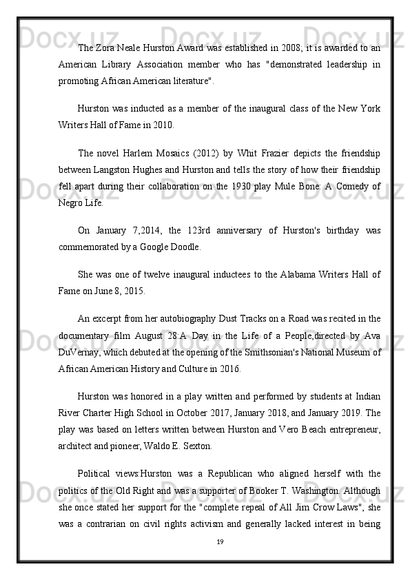 The Zora Neale Hurston Award was established in 2008; it is awarded to an
American   Library   Association   member   who   has   "demonstrated   leadership   in
promoting African American literature".
Hurston   was   inducted   as   a   member   of   the   inaugural   class   of   the   New   York
Writers Hall of Fame in 2010.
The   novel   Harlem   Mosaics   (2012)   by   Whit   Frazier   depicts   the   friendship
between Langston Hughes and Hurston and tells the story of how their friendship
fell   apart   during   their   collaboration   on   the   1930   play   Mule   Bone:   A   Comedy   of
Negro Life.
On   January   7,2014,   the   123rd   anniversary   of   Hurston's   birthday   was
commemorated by a Google Doodle.
She   was   one   of   twelve   inaugural   inductees   to   the   Alabama   Writers   Hall   of
Fame on June 8, 2015.
An excerpt from her autobiography Dust Tracks on a Road was recited in the
documentary   film   August   28:A   Day   in   the   Life   of   a   People,directed   by   Ava
DuVernay, which debuted at the opening of the Smithsonian's National Museum of
African American History and Culture in 2016.
Hurston   was   honored   in   a   play   written   and   performed   by   students   at   Indian
River Charter High School in October 2017, January 2018, and January 2019. The
play was based on letters written between Hurston and Vero Beach entrepreneur,
architect and pioneer, Waldo E. Sexton.
Political   views:Hurston   was   a   Republican   who   aligned   herself   with   the
politics of the Old Right and was a supporter of Booker T. Washington. Although
she once stated her support for the "complete repeal of All Jim Crow Laws", she
was   a   contrarian   on   civil   rights   activism   and   generally   lacked   interest   in   being
19 