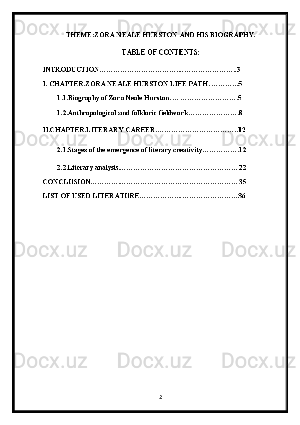 THEME:ZORA NEALE HURSTON AND HIS BIOGRAPHY.
TABLE OF CONTENTS:
INTRODUCTION…………………………………………………..3
I. CHAPTER.ZORA NEALE HURSTON LIFE PATH.  ………...5
1.1.Biography of Zora Neale Hurston.  ……………………….5
1.2.Anthropological and folkloric fieldwork ………………….8
II.CHAPTER.LITERARY CAREER. ……………………………..12
2.1.Stages of the emergence of literary creativity…………….12
2.2.Literary analysis……………………………………………22
CONCLUSION………………………………………………………35
LIST OF USED LITERATURE……………………………………36
2 