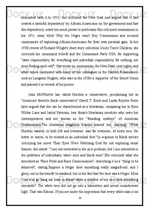 associated   with   it.In   1951,   she   criticized   the   New   Deal   and   argued   that   it   had
created a harmful  dependency by African Americans on the government  and that
this dependency ceded too much power to politicians.She criticized communism in
her   1951   essay   titled   Why   the   Negro   won't   Buy   Communism   and   accused
communists   of   exploiting   African-Americans   for   their   own   personal   gain.   In   her
1938 review of Richard Wright's short-story collection Uncle Tom's Children, she
criticized   his   communist   beliefs   and   the   Communist   Party   USA   for   supporting
"state   responsibility   for   everything   and   individual   responsibility   for   nothing,   not
even feeding one's self". Her views on communism, the New Deal, civil rights, and
other   topics   contrasted   with   many   of   her   colleagues   in   the   Harlem   Renaissance,
such as Langston Hughes, who was in the 1930s a supporter of the Soviet Union
and praised it in several of his poems.
John   McWhorter   has   called   Hurston   a   conservative,   proclaiming   her   as
"America's   favorite   black   conservative".David   T.   Beito   and   Linda   Royster   Beito
have argued that she can be characterized as a libertarian, comparing her to Rose
Wilder   Lane   and   Isabel   Paterson,   two   female   libertarian   novelists   who   were   her
contemporaries   and   are   known   as   the   "founding   mothers"   of   American
libertarianism.The   libertarian   magazine   Reason   praised   her,   claiming:   "What
Hurston   wanted,   in   both   life   and   literature,   was   for   everyone,   of   every   race,   for
better   or   worse,   to   be   viewed   as   an   individual   first."In   response   to   Black   writers
criticizing   her   novel   Their   Eyes   Were   Watching   God   for   not   exploring   racial
themes, she stated: "I am not interested in the race problem, but I am interested in
the   problems   of   individuals,   white   ones   and   black   ones".She   criticized   what   she
described as "Race Pride and Race Consciousness", describing it as a "thing to be
abhorred",   stating:Suppose   a   Negro   does   something   really   magnificent,   and   I
glory, not in the benefit to mankind, but in the fact that the doer was a Negro. Must
I not also go hang my head in shame when a member of my race does something
execrable?   The   white   race   did   not   go   into   a   laboratory   and   invent   incandescent
light. That was Edison. If you are under the impression that every white man is an
20 