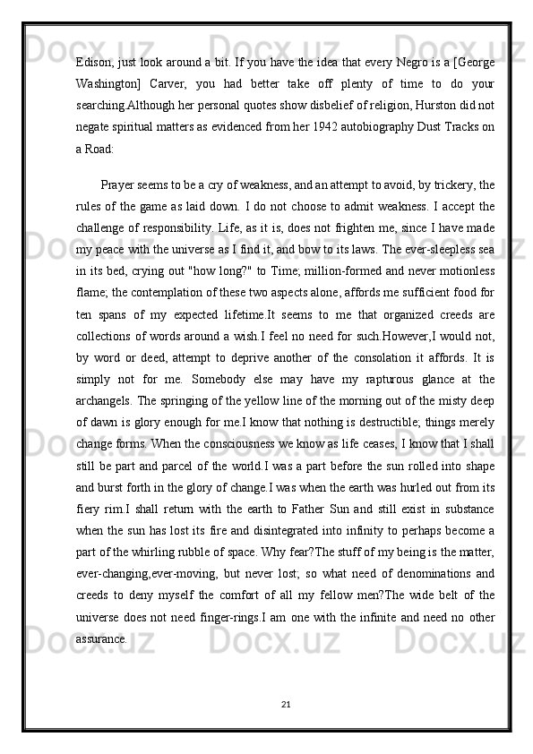 Edison, just look around a bit. If you have the idea that every Negro is a [George
Washington]   Carver,   you   had   better   take   off   plenty   of   time   to   do   your
searching.Although her personal quotes show disbelief of religion, Hurston did not
negate spiritual matters as evidenced from her 1942 autobiography Dust Tracks on
a Road:
Prayer seems to be a cry of weakness, and an attempt to avoid, by trickery, the
rules   of   the   game   as   laid   down.  I   do   not   choose   to   admit   weakness.   I   accept   the
challenge of responsibility. Life, as it is, does not frighten me, since I have made
my peace with the universe as I find it, and bow to its laws. The ever-sleepless sea
in its bed, crying out "how long?" to Time; million-formed and never  motionless
flame; the contemplation of these two aspects alone, affords me sufficient food for
ten   spans   of   my   expected   lifetime.It   seems   to   me   that   organized   creeds   are
collections of  words around a wish.I  feel  no need for  such.However,I  would not,
by   word   or   deed,   attempt   to   deprive   another   of   the   consolation   it   affords.   It   is
simply   not   for   me.   Somebody   else   may   have   my   rapturous   glance   at   the
archangels. The springing of the yellow line of the morning out of the misty deep
of dawn is glory enough for me.I know that nothing is destructible; things merely
change forms. When the consciousness we know as life ceases, I know that I shall
still  be  part  and  parcel  of   the  world.I   was  a  part   before  the sun  rolled  into  shape
and burst forth in the glory of change.I was when the earth was hurled out from its
fiery   rim.I   shall   return   with   the   earth   to   Father   Sun   and   still   exist   in   substance
when  the  sun  has  lost  its  fire  and disintegrated  into infinity to  perhaps   become a
part of the whirling rubble of space. Why fear?The stuff of my being is the matter,
ever-changing,ever-moving,   but   never   lost;   so   what   need   of   denominations   and
creeds   to   deny   myself   the   comfort   of   all   my   fellow   men?The   wide   belt   of   the
universe   does   not   need   finger-rings.I   am   one   with   the   infinite   and   need   no   other
assurance.
21 