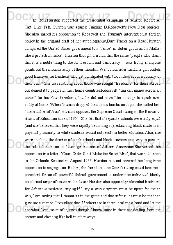 In   1952,Hurston   supported   the   presidential   campaign   of   Senator   Robert   A.
Taft.   Like   Taft,   Hurston   was   against   Franklin   D.Roosevelt's   New   Deal   policies.
She   also   shared   his   opposition   to   Roosevelt   and   Truman's   interventionist   foreign
policy.In   the   original   draft   of   her   autobiography,Dust   Tracks   on   a   Road,Hurston
compared the United States government to a "fence" in stolen goods and a Mafia-
like a protection racket. Hurston thought it ironic that the same "people who claim
that it is a noble thing to die for freedom and democracy… wax frothy if anyone
points out the inconsistency of their morals…We,too,consider machine gun bullets
good laxatives for heathens who get constipated with toxic ideas about a country of
their own." She was scathing about those who sought "freedoms" for those abroad
but denied it to people in their home countries:Roosevelt "can call names across an
ocean"   for   his   Four   Freedoms,   but   he   did   not   have   "the   courage   to   speak   even
softly at home."When Truman dropped the atomic bombs on Japan she called him
"the Butcher of Asia".Hurston opposed the Supreme Court ruling in the Brown v.
Board of Education case of 1954. She felt that if separate schools were truly equal
(and she believed that they were rapidly becoming so), educating black students in
physical proximity to white students would not result in better education.Also, she
worried about the demise of black schools and black teachers as a way to pass on
the   cultural   tradition   to   future   generations   of   African   Americans.She   voiced   this
opposition in a letter, "Court Order Can't Make the Races Mix", that was published
in   the   Orlando   Sentinel   in   August   1955.   Hurston   had   not   reversed   her   long-time
opposition to segregation. Rather, she feared that the Court's ruling could become a
precedent  for  an  all-powerful  federal  government   to  undermine individual   liberty
on a broad range of issues in the future.Hurston also opposed preferential treatment
for   African-Americans,   saying:If   I   say   a   whole   system   must   be   upset   for   me   to
win, I am saying that I cannot sit in the game and that safer rules must be made to
give me a chance. I repudiate that. If others are in there, deal me a hand and let me
see what I can make of it, even though I know some in there are dealing from the
bottom and cheating like hell in other ways.
22 